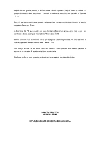 Depois do seu grande pecado, o rei Davi disse à Natã, o profeta: “Pequei contra o Senhor”. E
porque confessou Natã respondeu: “Também o Senhor te perdoou o teu pecado”. II Samuel
12:13.
Isto é o que sempre acontece quando confessamos o pecado, com arrependimento, e pomos
nossa confiança em Cristo.
A Escritura diz: “O que encobre as suas transgressões jamais prosperará; mas o que as
confessa e deixa, alcançará misericórdia.” Provérbios 28:13
Lemos também: “Eu, eu mesmo, sou o que apago as tuas transgressões por amor de mim, e
dos teus pecados não me lembro mais.” Isaías 43:25
Sim, amigo, ao que crê em Jesus como seu Salvador, Deus promete esta bênção: perdoar e
esquecer os pecados. É a palavra de Deus empenhada.
Confesse então os seus pecados, e descanse na certeza do pleno perdão divino.
A VOZ DA PROFECIA
NEUMOEL STINA
REFLEXÕES SOBRE O PRIMEIRO DIA DA SEMANA
 