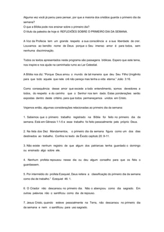 Alguma vez você já parou para pensar, por que a maioria dos cristãos guarda o primeiro dia da
semana?
O que a Bíblia pode nos ensinar sobre o primeiro dia?
O título da palestra de hoje é: REFLEXÕES SOBRE O PRIMEIRO DIA DA SEMANA.
A Voz da Profecia tem um grande respeito a sua consciência e a sua liberdade de crer.
Louvamos ao bendito nome de Deus porque o Seu imenso amor é para todos, sem
nenhuma discriminação.
Todos os textos apresentados neste programa são passagens bíblicas. Espero que este tema,
nos inspire e nos ajude na caminhada rumo ao Lar Celestial.
A Bíblia nos diz: “Porque Deus amou o mundo de tal maneira que deu Seu Filho Unigênito
para que todo aquele que nele crê não pereça mas tenha a vida eterna.” João 3:16.
Como consequência desse amor que excede a todo entendimento, somos devedores a
todos, do respeito e do carinho que o Senhor nos tem dado. Estas ponderações serão
expostas dentro deste critério, para que todos permaneçamos unidos em Cristo.
Vejamos então, algumas considerações relacionadas ao primeiro dia da semana:
1. Sabemos que o primeiro trabalho registrado na Bíblia foi feito no primeiro dia da
semana. Está em Gênesis 1:1-5 e esse trabalho foi feito pessoalmente pelo próprio Deus.
2. Na lista dos Dez Mandamentos, o primeiro dia da semana figura como um dos dias
destinados ao trabalho. Confira no texto de Êxodo capitulo 20: 8-11.
3. Não existe nenhum registro de que algum dos patriarcas tenha guardado o domingo
ou ensinado algo sobre ele.
4. Nenhum profeta repousou nesse dia ou deu algum conselho para que os fiéis o
guardassem.
5. Por intermédio do profeta Ezequiel, Deus reitera a classificação do primeiro dia da semana
como dia de trabalho.” Ezequiel 46: 1.
6. O Criador não descansou no primeiro dia. Não o abençoou como dia sagrado. Em
outras palavras não o santificou como dia de repouso.
7. Jesus Cristo, quando esteve pessoalmente na Terra, não descansou no primeiro dia
da semana e nem o santificou para uso sagrado.
 