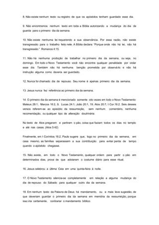 8. Não existe nenhum texto ou registro de que os apóstolos tenham guardado esse dia.
9. Não encontramos nenhum texto em toda a Bíblia autorizando a mudança do dia de
guarda para o primeiro dia da semana.
10. Não existe nenhuma lei requerendo a sua observância. Por essa razão, não existe
transgressão para o trabalho feito nele. A Bíblia declara: “Porque onde não há lei, não há
transgressão.” Romanos 4:15.
11. Não há nenhuma proibição de trabalhar no primeiro dia da semana, ou seja, no
domingo. Em todo o Novo Testamento você não encontra qualquer penalidade por violar
esse dia. Também não há nenhuma benção prometida por observá-lo e não há
instrução alguma como deveria ser guardado.
12. Nunca foi chamado dia de repouso. Seu nome é apenas primeiro dia da semana.
13. Jesus nunca fez referência ao primeiro dia da semana.
14. O primeiro dia da semana é mencionado somente oito vezes em todo o Novo Testamento:
Mateus 28:1; Marcos 16:2, 9; Lucas 24:1; João 20:1, 19; Atos 20:7; I Cor.16:2. Seis desses
versos referem-se ao episódio da ressurreição, sem nenhum comentário, nenhuma
recomendação, ou qualquer tipo de alteração doutrinária.
No texto de Atos pregaram e partiram o pão, coisa que faziam todos os dias no templo
e até nas casas. (Atos 5:42)
Finalmente, em I Coríntios 16:2, Paulo sugere que, logo no primeiro dia da semana, em
casa mesmo, as famílias separassem a sua contribuição para evitar perda de tempo
quando o apóstolo chegasse.
15. Não existe, em todo o Novo Testamento, qualquer ordem para partir o pão em
determinados dias, prova de que adotaram o costume diário para esse ritual.
16. Jesus celebrou a última Ceia em uma quinta-feira à noite.
17. O Novo Testamento silencia-se completamente em relação a alguma mudança do
dia de repouso do Sábado para qualquer outro dia da semana.
18. Em nenhum texto da Palavra de Deus há mandamento, ou a mais leve sugestão, de
que deveriam guardar o primeiro dia da semana em memória da ressurreição, porque
isso iria certamente, contrariar o mandamento bíblico.
 
