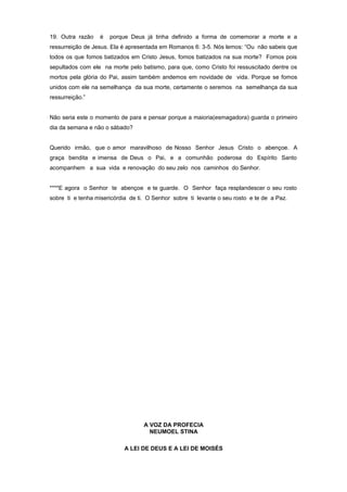 19. Outra razão é porque Deus já tinha definido a forma de comemorar a morte e a
ressurreição de Jesus. Ela é apresentada em Romanos 6: 3-5. Nós lemos: “Ou não sabeis que
todos os que fomos batizados em Cristo Jesus, fomos batizados na sua morte? Fomos pois
sepultados com ele na morte pelo batismo, para que, como Cristo foi ressuscitado dentre os
mortos pela glória do Pai, assim também andemos em novidade de vida. Porque se fomos
unidos com ele na semelhança da sua morte, certamente o seremos na semelhança da sua
ressurreição.”
Não seria este o momento de para e pensar porque a maioria(esmagadora) guarda o primeiro
dia da semana e não o sábado?
Querido irmão, que o amor maravilhoso de Nosso Senhor Jesus Cristo o abençoe. A
graça bendita e imensa de Deus o Pai, e a comunhão poderosa do Espírito Santo
acompanhem a sua vida e renovação do seu zelo nos caminhos do Senhor.
****E agora o Senhor te abençoe e te guarde. O Senhor faça resplandescer o seu rosto
sobre ti e tenha misericórdia de ti. O Senhor sobre ti levante o seu rosto e te de a Paz.
A VOZ DA PROFECIA
NEUMOEL STINA
A LEI DE DEUS E A LEI DE MOISÉS
 