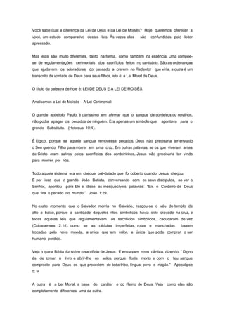 Você sabe qual a diferença da Lei de Deus e da Lei de Moisés? Hoje queremos oferecer a
você, um estudo comparativo destas leis. Às vezes elas são confundidas pelo leitor
apressado.
Mas elas são muito diferentes, tanto na forma, como também na essência. Uma compõe-
se de regulamentações cerimoniais dos sacrifícios feitos no santuário. São as ordenanças
que ajudavam os adoradores do passado a crerem no Redentor que viria, a outra é um
transcrito da vontade de Deus para seus filhos, isto é: a Lei Moral de Deus.
O título da palestra de hoje é: LEI DE DEUS E A LEI DE MOISÉS.
Analisemos a Lei de Moisés – A Lei Cerimonial:
O grande apóstolo Paulo, é claríssimo em afirmar que o sangue de cordeiros ou novilhos,
não podia apagar os pecados de ninguém. Era apenas um símbolo que apontava para o
grande Substituto. (Hebreus 10:4).
É lógico, porque se aquele sangue removesse pecados, Deus não precisaria ter enviado
o Seu querido Filho para morrer em uma cruz. Em outras palavras, se os que viveram antes
de Cristo eram salvos pelos sacrifícios dos cordeirinhos, Jesus não precisaria ter vindo
para morrer por nós.
Todo aquele sistema era um cheque pré-datado que foi coberto quando Jesus chegou.
É por isso que o grande João Batista, conversando com os seus discípulos, ao ver o
Senhor, apontou para Ele e disse as inesquecíveis palavras: “Eis o Cordeiro de Deus
que tira o pecado do mundo.” João 1:29.
No exato momento que o Salvador morria no Calvário, rasgou-se o véu do templo de
alto a baixo, porque a santidade daqueles ritos simbólicos havia sido cravada na cruz, e
todas aquelas leis que regulamentavam os sacrifícios simbólicos, caducaram de vez
(Colossenses 2:14), como se as cédulas imperfeitas, rotas e manchadas fossem
trocadas pela nova moeda, a única que tem valor, a única que pode comprar o ser
humano perdido.
Veja o que a Bíblia diz sobre o sacrifício de Jesus: E entoavam novo cântico, dizendo: “ Digno
és de tomar o livro e abrir-lhe os selos, porque foste morto e com o teu sangue
compraste para Deus os que procedem de toda tribo, língua, povo e nação.” Apocalipse
5: 9
A outra é a Lei Moral, a base do caráter e do Reino de Deus. Veja como elas são
completamente diferentes uma da outra.
 