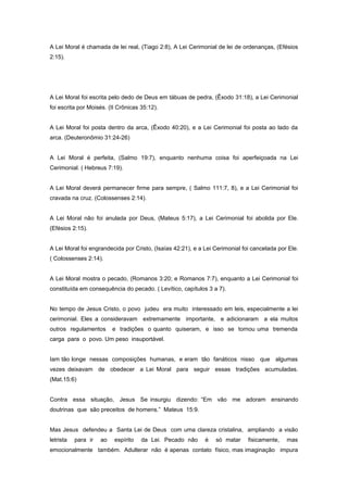 A Lei Moral é chamada de lei real, (Tiago 2:8), A Lei Cerimonial de lei de ordenanças, (Efésios
2:15).
A Lei Moral foi escrita pelo dedo de Deus em tábuas de pedra, (Êxodo 31:18), a Lei Cerimonial
foi escrita por Moisés. (II Crônicas 35:12).
A Lei Moral foi posta dentro da arca, (Êxodo 40:20), e a Lei Cerimonial foi posta ao lado da
arca. (Deuteronômio 31:24-26)
A Lei Moral é perfeita, (Salmo 19:7), enquanto nenhuma coisa foi aperfeiçoada na Lei
Cerimonial. ( Hebreus 7:19).
A Lei Moral deverá permanecer firme para sempre, ( Salmo 111:7, 8), e a Lei Cerimonial foi
cravada na cruz. (Colossenses 2:14).
A Lei Moral não foi anulada por Deus, (Mateus 5:17), a Lei Cerimonial foi abolida por Ele.
(Efésios 2:15).
A Lei Moral foi engrandecida por Cristo, (Isaías 42:21), e a Lei Cerimonial foi cancelada por Ele.
( Colossenses 2:14).
A Lei Moral mostra o pecado, (Romanos 3:20; e Romanos 7:7), enquanto a Lei Cerimonial foi
constituída em consequência do pecado. ( Levítico, capítulos 3 a 7).
No tempo de Jesus Cristo, o povo judeu era muito interessado em leis, especialmente a lei
cerimonial. Eles a consideravam extremamente importante, e adicionaram a ela muitos
outros regulamentos e tradições o quanto quiseram, e isso se tornou uma tremenda
carga para o povo. Um peso insuportável.
Iam tão longe nessas composições humanas, e eram tão fanáticos nisso que algumas
vezes deixavam de obedecer a Lei Moral para seguir essas tradições acumuladas.
(Mat.15:6)
Contra essa situação, Jesus Se insurgiu dizendo: “Em vão me adoram ensinando
doutrinas que são preceitos de homens.” Mateus 15:9.
Mas Jesus defendeu a Santa Lei de Deus com uma clareza cristalina, ampliando a visão
letrista para ir ao espírito da Lei. Pecado não é só matar fisicamente, mas
emocionalmente também. Adulterar não é apenas contato físico, mas imaginação impura
 