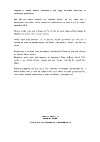 abrigada na mente, intenção deliberada, ou seja , largar as rédeas soltas para os
sentimentos pecaminosos.
Dos fiéis que estarão entrando nas mansões eternas se dirá: “Aqui está a
perseverança dos santos, os que guardam os mandamentos de Deus e a fé em Jesus.”
Apocalipse 14:12.
Querido amigo, venha para os braços do Pai. Se hoje se sente pequeno, frágil, incapaz de
obedecer ao Senhor, deixe de lutar sozinho.
Venha depor suas carências ao pé da cruz. Aquele que morreu por você, não o
deixará no meio da estrada. Aquele que morreu para salva-lo, investiu tudo em sua
vitória.
Por isso deu a poderosa graça, da presença maravilhosa de Deus em sua vida. O poder
do Espirito Santo o ajudará.
Lembre-se, agora você está nascendo de novo para o Reino de Deus. Venha Filho,
render a sua própria vontade. Aquele que tudo fez por você não lhe negará bem
algum.
Então vai cumprir-se em sua vida, a linda promessa: “Ao vencedor gravarei sobre ele o
Nome do Meu Deus, o nome da cidade do meu Deus, a Nova Jerusalém que desce do céu,
vinda do céu, da parte do meu Deus e o Meu Novo Nome.” Apocalipse 3:12.
A VOZ DA PROFECIA
NEUMOEL STINA
O QUE JESUS DISSE SOBRE OS 10 MANDAMENTOS
 