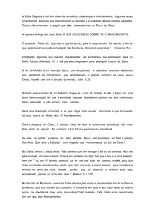 A Bíblia Sagrada é um livro cheio de conselhos, ordenanças e mandamentos. Algumas vezes
encontramos pessoas que desconhecem a natureza e o propósito desses códigos sagrados.
Outros não entendem o papel que eles desempenham no Plano de Deus.
A palestra de hoje tem como título: O QUE JESUS DISSE SOBRE OS 10 MANDAMENTOS.
O apóstolo Paulo diz: “que tudo o que foi escrito, para o nosso ensino foi escrito, a fim de
que, pela paciência e pela consolação das Escrituras, tenhamos esperança.” Romanos 15:4
Entretanto, algumas leis visavam regulamentar as cerimônias que apontavam para os
bens futuros (Hebreus 10:1), até que eles chegassem para abençoar o povo de Deus.
A lei de Moisés é um exemplo típico, pois disciplinava e orientava assuntos referentes
aos sacrifícios de cordeirinhos que simbolizavam o grande Cordeiro de Deus, Jesus
Cristo, Aquele que tira o pecado do mundo. João 1: 29.
Quando Jesus morreu lá no Calvário, rasgou-se o véu do templo de alto a baixo, em uma
clara demonstração de que a santidade daquele formalismo contido nas leis cerimoniais
havia caducado e não tinham mais sentido.
Seria uma aberração confundir a lei que regia todo aquele cerimonial e que foi cravada
na cruz, com a Lei Moral, dos 10 Mandamentos.
Com a chegada de Cristo, a cédula cheia de ritos e cerimonias simbólicas não mais
teria razão de vigorar . Ao contrario, a Lei Eterna permaneceu inabalável.
Se esta Lei Moral pudesse ter sido abolida, Deus não precisaria ter feito o grande
Sacrifício. Que diria o Salvador com respeito aos mandamentos da Lei de Deus?
Na Bíblia, lemos o Jesus disse: “Não penseis que vim revogar a lei ou os profetas. Não vim
para revogar, vim para cumprir. Porque em verdade vos digo: Até que o céu e a terra passem,
nem um “I” ou um “til” jamais passará da lei até que tudo se cumpra. Aquele, pois, que
violar um destes mandamentos, ainda que dos menores, e assim ensinar, será considerado
mínimo no reino dos céus. Aquele porém que os observar e ensinar, esse será
considerado grande no reino dos céus.” Mateus 5: 17-19.
No Sermão da Montanha, Jesus fez fortes declarações sobre a perpetuidade da Lei de Deus e
proclamou que sua missão era cumpri-la, e mostrá-la em todo o seu vigor tanto no ensino
como na obediência. Quer uma prova disso? Não matarás. Esta ordem está mencionada
em um dos Dez Mandamentos.
 