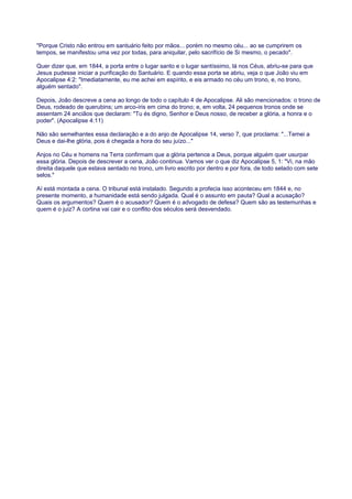 "Porque Cristo não entrou em santuário feito por mãos... porém no mesmo céu... ao se cumprirem os
tempos, se manifestou uma vez por todas, para aniquilar, pelo sacrifício de Si mesmo, o pecado".
Quer dizer que, em 1844, a porta entre o lugar santo e o lugar santíssimo, lá nos Céus, abriu-se para que
Jesus pudesse iniciar a purificação do Santuário. E quando essa porta se abriu, veja o que João viu em
Apocalipse 4:2: "Imediatamente, eu me achei em espírito, e eis armado no céu um trono, e, no trono,
alguém sentado".
Depois, João descreve a cena ao longo de todo o capítulo 4 de Apocalipse. Ali são mencionados: o trono de
Deus, rodeado de querubins; um arco-íris em cima do trono; e, em volta, 24 pequenos tronos onde se
assentam 24 anciãos que declaram: "Tu és digno, Senhor e Deus nosso, de receber a glória, a honra e o
poder". (Apocalipse 4:11)
Não são semelhantes essa declaração e a do anjo de Apocalipse 14, verso 7, que proclama: "...Temei a
Deus e dai-lhe glória, pois é chegada a hora do seu juízo..."
Anjos no Céu e homens na Terra confirmam que a glória pertence a Deus, porque alguém quer usurpar
essa glória. Depois de descrever a cena, João continua. Vamos ver o que diz Apocalipse 5, 1: "Vi, na mão
direita daquele que estava sentado no trono, um livro escrito por dentro e por fora, de todo selado com sete
selos."
Aí está montada a cena. O tribunal está instalado. Segundo a profecia isso aconteceu em 1844 e, no
presente momento, a humanidade está sendo julgada. Qual é o assunto em pauta? Qual a acusação?
Quais os argumentos? Quem é o acusador? Quem é o advogado de defesa? Quem são as testemunhas e
quem é o juiz? A cortina vai cair e o conflito dos séculos será desvendado.
 