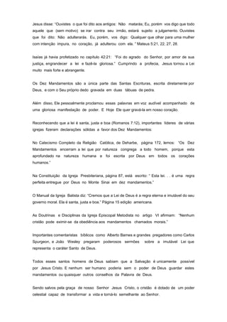 Jesus disse: “Ouvistes o que foi dito aos antigos: Não matarás; Eu, porém vos digo que todo
aquele que (sem motivo) se irar contra seu irmão, estará sujeito a julgamento. Ouvistes
que foi dito: Não adulterarás. Eu, porém, vos digo: Qualquer que olhar para uma mulher
com intenção impura, no coração, já adulterou com ela. ” Mateus 5:21, 22, 27, 28.
Isaías já havia profetizado no capítulo 42:21: “Foi do agrado do Senhor, por amor de sua
justiça, engrandecer a lei e fazê-la gloriosa.” Cumprindo a profecia, Jesus tornou a Lei
muito mais forte e abrangente.
Os Dez Mandamentos são a única parte das Santas Escrituras, escrita diretamente por
Deus, e com o Seu próprio dedo gravada em duas tábuas de pedra.
Além disso, Ele pessoalmente proclamou essas palavras em voz audível acompanhado de
uma gloriosa manifestação de poder. E Hoje Ele quer gravá-la em nosso coração.
Reconhecendo que a lei é santa, justa e boa (Romanos 7:12), importantes líderes de várias
igrejas fizeram declarações sólidas a favor dos Dez Mandamentos:
No Catecismo Completo da Religião Católica, de Deharbe, página 172, lemos: “Os Dez
Mandamentos encerram a lei que por natureza congrega a todo homem, porque esta
aprofundado na natureza humana e foi escrita por Deus em todos os corações
humanos.”
Na Constituição da Igreja Presbiteriana, página 87, está escrito: “ Esta lei. . . é uma regra
perfeita entregue por Deus no Monte Sinai em dez mandamentos.”
O Manual da Igreja Batista diz: “Cremos que a Lei de Deus é a regra eterna e imutável do seu
governo moral. Ela é santa, justa e boa.” Página 15 edição americana.
As Doutrinas e Disciplinas da Igreja Episcopal Metodista no artigo VI afirmam: “Nenhum
cristão pode eximir-se da obediência aos mandamentos chamados morais.”
Importantes comentaristas bíblicos como Alberto Barnes e grandes pregadores como Carlos
Spurgeon, e João Wesley pregaram poderosos sermões sobre a imutável Lei que
representa o caráter Santo de Deus.
Todos esses santos homens de Deus sabiam que a Salvação é unicamente possível
por Jesus Cristo. E nenhum ser humano poderia sem o poder de Deus guardar estes
mandamentos ou quaisquer outros conselhos da Palavra de Deus.
Sendo salvos pela graça de nosso Senhor Jesus Cristo, o cristão é dotado de um poder
celestial capaz de transformar a vida e torná-lo semelhante ao Senhor.
 