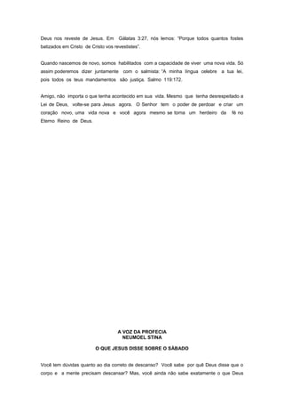 Deus nos reveste de Jesus. Em Gálatas 3:27, nós lemos: “Porque todos quantos fostes
batizados em Cristo de Cristo vos revestistes”.
Quando nascemos de novo, somos habilitados com a capacidade de viver uma nova vida. Só
assim poderemos dizer juntamente com o salmista: “A minha língua celebre a tua lei,
pois todos os teus mandamentos são justiça. Salmo 119:172.
Amigo, não importa o que tenha acontecido em sua vida. Mesmo que tenha desrespeitado a
Lei de Deus, volte-se para Jesus agora. O Senhor tem o poder de perdoar e criar um
coração novo, uma vida nova e você agora mesmo se torna um herdeiro da fé no
Eterno Reino de Deus.
A VOZ DA PROFECIA
NEUMOEL STINA
O QUE JESUS DISSE SOBRE O SÁBADO
Você tem dúvidas quanto ao dia correto de descanso? Você sabe por quê Deus disse que o
corpo e a mente precisam descansar? Mas, você ainda não sabe exatamente o que Deus
 