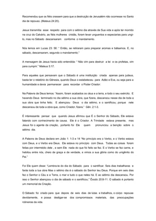 Recomendou que os fiéis orassem para que a destruição de Jerusalém não ocorresse no Santo
dia de repouso. (Mateus 24:20).
Jesus transmitia esse respeito para com o sétimo dia através de Sua vida e após ter morrido
na cruz do Calvário, as fiéis mulheres cristãs, foram levar unguentos e especiarias para ungi-
lo, mas no Sábado descansaram conforme o mandamento.
Nós lemos em Lucas 23: 56: “ Então, se retiraram para preparar aromas e bálsamos. E, no
sábado, descansaram, segundo o mandamento.”
A mensagem de Jesus havia sido entendida: “ Não vim para destruir a lei e os profetas, vim
para cumprir.” Mateus 5:17.
Para aqueles que pensavam que o Sábado é uma instituição criada apenas para judeus,
basta ler o relatório do Gênesis, quando Deus o estabeleceu para Adão e Eva, ou seja para a
humanidade e devia permanecer para recordar o Poder Criador:
Na Palavra de Deus lemos: “Assim, foram acabados os céus e a terra, e todo o seu exército. E
havendo Deus terminado no dia sétimo a sua obra, que fizera, descansou nesse dia de toda a
sua obra que tinha feito. E abençoou Deus o dia sétimo, e o santificou; porque nele
descansou de toda a obra que, como Criador, fizera.” Gên. 2:1-3.
É interessante pensar que quando Jesus afirmou que É o Senhor do Sábado, Ele estava
falando com conhecimento de causa. Ele é o Criador. A Trindade estava presente, mas
Jesus foi o agente da criação, portanto foi Ele quem pronunciou a benção sobre o
sétimo dia.
A Palavra de Deus declara em João 1: 1-3 e 14 “No princípio era o Verbo, e o Verbo estava
com Deus, e o Verbo era Deus. Ele estava no princípio com Deus. Todas as coisas foram
feitas por intermédio dele , e sem Ele nada do que foi feito se fez. E o Verbo se fez carne, e
habitou entre nós, cheio de graça e de verdade, e vimos a sua glória como do unigênito do
Pai.”
Foi Ele quem disse: “Lembra-te do dia do Sábado para o santificar. Seis dias trabalharas e
farás toda a tua obra Mas o sétimo dia é o sábado do Senhor teu Deus. Porque em seis dias
fez o Senhor o Céu e a Terra, o mar e tudo o que neles há. E ao sétimo dia descansou. Por
isso o Senhor abençoou o dia de sábado e o santificou.” Êxodo 20:8-11. O sábado é portanto
um memorial da Criação.
O Sábado foi criado para que depois de seis dias de lutas e trabalhos, o corpo repouse
devidamente, e possa desligar-se dos compromissos materiais, das preocupações
rotineiras da vida.
 