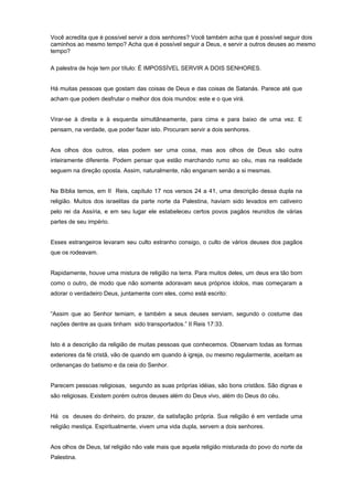 Você acredita que é possível servir a dois senhores? Você também acha que é possível seguir dois
caminhos ao mesmo tempo? Acha que é possível seguir a Deus, e servir a outros deuses ao mesmo
tempo?
A palestra de hoje tem por título: É IMPOSSÍVEL SERVIR A DOIS SENHORES.
Há muitas pessoas que gostam das coisas de Deus e das coisas de Satanás. Parece até que
acham que podem desfrutar o melhor dos dois mundos: este e o que virá.
Virar-se à direita e à esquerda simultâneamente, para cima e para baixo de uma vez. E
pensam, na verdade, que poder fazer isto. Procuram servir a dois senhores.
Aos olhos dos outros, elas podem ser uma coisa, mas aos olhos de Deus são outra
inteiramente diferente. Podem pensar que estão marchando rumo ao céu, mas na realidade
seguem na direção oposta. Assim, naturalmente, não enganam senão a si mesmas.
Na Bíblia temos, em II Reis, capítulo 17 nos versos 24 a 41, uma descrição dessa dupla na
religião. Muitos dos israelitas da parte norte da Palestina, haviam sido levados em cativeiro
pelo rei da Assíria, e em seu lugar ele estabeleceu certos povos pagãos reunidos de várias
partes de seu império.
Esses estrangeiros levaram seu culto estranho consigo, o culto de vários deuses dos pagãos
que os rodeavam.
Rapidamente, houve uma mistura de religião na terra. Para muitos deles, um deus era tão bom
como o outro, de modo que não somente adoravam seus próprios ídolos, mas começaram a
adorar o verdadeiro Deus, juntamente com eles, como está escrito:
“Assim que ao Senhor temiam, e também a seus deuses serviam, segundo o costume das
nações dentre as quais tinham sido transportados.” II Reis 17:33.
Isto é a descrição da religião de muitas pessoas que conhecemos. Observam todas as formas
exteriores da fé cristã, vão de quando em quando à igreja, ou mesmo regularmente, aceitam as
ordenanças do batismo e da ceia do Senhor.
Parecem pessoas religiosas, segundo as suas próprias idéias, são bons cristãos. São dignas e
são religiosas. Existem porém outros deuses além do Deus vivo, além do Deus do céu.
Há os deuses do dinheiro, do prazer, da satisfação própria. Sua religião é em verdade uma
religião mestiça. Espiritualmente, vivem uma vida dupla, servem a dois senhores.
Aos olhos de Deus, tal religião não vale mais que aquela religião misturada do povo do norte da
Palestina.
 