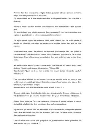 Podemos dizer duas coisa quanto à religião dividida, que adora a Deus e a mundo ao mesmo
tempo, num esforço de misturar os dois cultos:
Em primeiro lugar, ela é uma religião falsificada, e toda pessoa sincera, em toda parte, a
despreza.
Mesmo os infiéis e os ateus apontam com desdenhoso dedo ao falsificado, e bem o podem
fazer.
Em segundo lugar, essa religião desagrada Deus, rebaixando-O a um plano secundário, uma
espécie de igualdade com os outros deuses que os homens fazem.
Em alguns países o povo faz deuses de pedra, metal, madeira, etc. Em outros países os
deuses são diferentes, mas ainda tão pagãos como aqueles, deuses sem vida, de igual
maneira.
Se um falso deus é feito de pedra ou de uma idéia, que diferença faz? Tudo quanto se
interpuser entre o coração humano e o Deus vivo, o Governador do universo, o Pai de nosso
Senhor Jesus Cristo, o Redentor da humanidade, é deus falso, e não tem lugar no culto de um
cristão.
Nós sabemos que nenhum homem pode ser leal a dois governos, ao mesmo tempo. Jesus
declarou: “Ninguém pode servir a dois senhores. . ” Mateus 6:24.
Disse também: “Quem não é por mim, e contra mim; e quem comigo não ajunta, espalha”.
Mateus 12:30.
Para a completa felicidade do ser humano, importa que sua vida tenha um centro, e esse
centro deve ser ocupado por Jesus. Coisa alguma deve ofuscar Jesus, coisa alguma deve
tomar o seu lugar em nosso coração.
Na Bíblia lemos: “Não terás outros deuses diante de mim”. Êxodo 20:3.
O mundo está à espera de cristãos devotados a um único propósito. O mundo está cansado da
vida dupla de homens que servem a dois senhores, e deseja ver demonstrada a vida celeste.
Quando Jesus esteve na Terra, era inteiramente consagrado à vontade de Deus. A mesma
dedicação à religião do Céu deve ser vista em Seus professos seguidores.
Alguém disse que a maior parte das dificuldades no buscar viver a vida cristã provém de tentar
viver a vida pela metade. Isso foi o que aconteceu com Judas. Ele queria ambos os mundos.
Mas, acabou perdendo ambos.
Certa vez Jesus disse: “Assim, pois, qualquer de vós, que não renuncia a tudo quanto tem, não
pode ser meu discípulo”. Lucas 14:33.
 