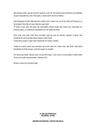 Ele precisou dizer isso de maneira vigorosa, a fim de nos sacudir para entrarmos na realidade
de que não podemos viver vida dupla, e ainda assim sermos cristãos.
Esta linguagem é forte. Não devemos então comer, vestir-nos, ter um lar, lidar com finanças, ou
ter amigos? Isto não é o que o Senhor quer dizer.
O ponto é que tudo isto deve ser secundário. Estas coisas não devem ser colocadas em
primeiro plano, ou mesmo em igualdade com as coisas de Deus.
Para viver uma vida cristã bem sucedida, para ter paz de espírito, agradar a Deus, não
podemos ter como deuses estas coisas e mais Cristo.
Cristo deve ocupar o lugar mais importante em nosso coração.
Todas as outras coisas que pareciam ter muito valor em nosso vida, não terão mais tanta
prioridade se Cristo ocupar o primeiro lugar no coração.
Foi Jesus que disse: “Buscai, pois, em primeiro lugar, o seu reino e a sua justiça, e todas estas
coisas vos serão acrescentadas.” Mateus 6:33.
Buscai a Jesus em primeiro lugar.
A VOZ DA PROFECIA
NEUMOEL STINA
MESMO SOFRENDO, CONFIE EM DEUS
 