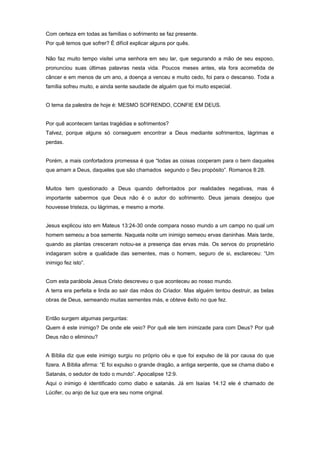 Com certeza em todas as famílias o sofrimento se faz presente.
Por quê temos que sofrer? É difícil explicar alguns por quês.
Não faz muito tempo visitei uma senhora em seu lar, que segurando a mão de seu esposo,
pronunciou suas últimas palavras nesta vida. Poucos meses antes, ela fora acometida de
câncer e em menos de um ano, a doença a venceu e muito cedo, foi para o descanso. Toda a
família sofreu muito, e ainda sente saudade de alguém que foi muito especial.
O tema da palestra de hoje é: MESMO SOFRENDO, CONFIE EM DEUS.
Por quê acontecem tantas tragédias e sofrimentos?
Talvez, porque alguns só conseguem encontrar a Deus mediante sofrimentos, lágrimas e
perdas.
Porém, a mais confortadora promessa é que “todas as coisas cooperam para o bem daqueles
que amam a Deus, daqueles que são chamados segundo o Seu propósito”. Romanos 8:28.
Muitos tem questionado a Deus quando defrontados por realidades negativas, mas é
importante sabermos que Deus não é o autor do sofrimento. Deus jamais desejou que
houvesse tristeza, ou lágrimas, e mesmo a morte.
Jesus explicou isto em Mateus 13:24-30 onde compara nosso mundo a um campo no qual um
homem semeou a boa semente. Naquela noite um inimigo semeou ervas daninhas. Mais tarde,
quando as plantas cresceram notou-se a presença das ervas más. Os servos do proprietário
indagaram sobre a qualidade das sementes, mas o homem, seguro de si, esclareceu: “Um
inimigo fez isto”.
Com esta parábola Jesus Cristo descreveu o que aconteceu ao nosso mundo.
A terra era perfeita e linda ao sair das mãos do Criador. Mas alguém tentou destruir, as belas
obras de Deus, semeando muitas sementes más, e obteve êxito no que fez.
Então surgem algumas perguntas:
Quem é este inimigo? De onde ele veio? Por quê ele tem inimizade para com Deus? Por quê
Deus não o eliminou?
A Bíblia diz que este inimigo surgiu no próprio céu e que foi expulso de lá por causa do que
fizera. A Bíblia afirma: “E foi expulso o grande dragão, a antiga serpente, que se chama diabo e
Satanás, o sedutor de todo o mundo”. Apocalipse 12:9.
Aqui o inimigo é identificado como diabo e satanás. Já em Isaías 14:12 ele é chamado de
Lúcifer, ou anjo de luz que era seu nome original.
 