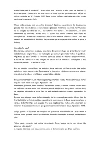 Como Lúcifer veio à existência? Deus o criou. Mas Deus não o criou como um demônio. A
Bíblia esclarece: “Perfeito eras nos teus caminhos, desde o dia em que foste criado, até que se
achou iniquidade em ti”. Ezequiel 28:15. Deus o criou perfeito, mas Lúcifer escolheu o mau
caminho e tornou-se em diabo.
O que então conduziu este ser perfeito à rebelião? Egoísmo, egocentrismo! Ele desejou uma
posição mais elevada do que possuía. Isaías explica este mistério da origem do mal: “Tu dizias
no teu coração, eu subirei ao céu,... eu exaltarei o meu trono e ... me assentarei,... eu serei
semelhante ao Altíssimo”. Isaías 14:13-14. Lúcifer não estava satisfeito com todas as
vantagens que Deus lhe dera. Ele cobiçou posição mais elevada; invejando a Jesus Cristo. Ele
desejou ser semelhante ao Altíssimo. Esqueceu-se que era apenas uma criatura e Jesus o
Criador.
Como Lúcifer agiu?
Ele planejou, conspirou e executou seu plano. Em primeiro lugar ele pretendeu ter maior
sabedoria que o próprio Deus, e por implicação, que seria um governador melhor do que Deus.
Orgulhoso de seus talentos e sabedoria sentiu-se capaz de maiores responsabilidades.
Ezequiel diz: “Elevou-se o teu coração por causa da tua formosura, corrompeste a tua
sabedoria, pecaste...”. Ezequiel 28:16-17
Em sua rebelião contra Deus, ele seduziu a terça parte dos milhões de anjos das hostes
celestes, e houve guerra no céu. Deus poderia ter destruído a Lúcifer com apenas uma palavra,
mas isto levaria milhões e milhões de seres criados, à dúvida.
Por guerrear contra Deus, ele não mais poderia permanecer no céu. A Bíblia afirma que ele “foi
expulso e com ele os seus anjos”. Apocalipse 12:9
Infelizmente, para nós, seres humanos, ele fez deste planeta, o seu lar. Durante seis mil anos
os habitantes da terra temos uma manifestação dos princípios do seu governo. Seis mil anos
de tragédias, sofrimentos e morte. Seis mil anos tentando destruir o homem, separando-o de
Deus.
Embora seus ataques nunca tenham cessado, ele tem reservado para estes últimos dias do
final da história, terríveis investidas, especialmente contra o povo de Deus, que procura fazer a
vontade do Senhor. Diz o texto sagrado: “Irou-se o dragão contra a mulher, e foi pelejar com os
restantes de sua descendência, os que guardam os mandamentos de Deus”. Apocalipse 12:17.
Amigo querido, se você tem se esforçado em guardar os mandamentos de Deus e fazer a
vontade divina, pode ter certeza: você também enfrentará os ataques do inimigo nestes últimos
dias.
Talvez neste momento você esteja perguntando: Como poderei vencer um inimigo tão
poderoso e tão astuto?
A resposta é simples: você e eu podemos vencê-lo do mesmo jeito que Cristo o venceu.
 