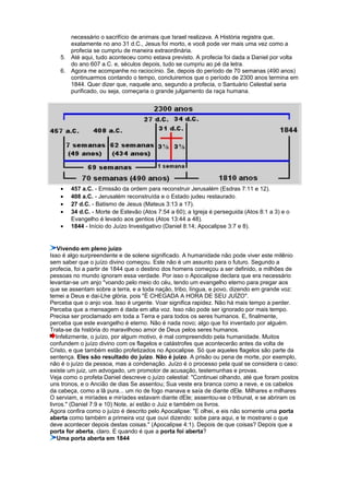 necessário o sacrifício de animais que Israel realizava. A História registra que,
exatamente no ano 31 d.C., Jesus foi morto, e você pode ver mais uma vez como a
profecia se cumpriu de maneira extraordinária.
5. Até aqui, tudo aconteceu como estava previsto. A profecia foi dada a Daniel por volta
do ano 607 a.C. e, séculos depois, tudo se cumpriu ao pé da letra.
6. Agora me acompanhe no raciocínio. Se, depois do período de 70 semanas (490 anos)
continuarmos contando o tempo, concluiremos que o período de 2300 anos termina em
1844. Quer dizer que, naquele ano, segundo a profecia, o Santuário Celestial seria
purificado, ou seja, começaria o grande julgamento da raça humana.
• 457 a.C. - Emissão da ordem para reconstruir Jerusalém (Esdras 7:11 e 12).
• 408 a.C. - Jerusalém reconstruída e o Estado judeu restaurado.
• 27 d.C. - Batismo de Jesus (Mateus 3:13 a 17).
• 34 d.C. - Morte de Estevão (Atos 7:54 a 60); a Igreja é perseguida (Atos 8:1 a 3) e o
Evangelho é levado aos gentios (Atos 13:44 a 48).
• 1844 - Início do Juízo Investigativo (Daniel 8:14; Apocalipse 3:7 e 8).
Vivendo em pleno juízo
Isso é algo surpreendente e de solene significado. A humanidade não pode viver este milênio
sem saber que o juízo divino começou. Este não é um assunto para o futuro. Segundo a
profecia, foi a partir de 1844 que o destino dos homens começou a ser definido, e milhões de
pessoas no mundo ignoram essa verdade. Por isso o Apocalipse declara que era necessário
levantar-se um anjo "voando pelo meio do céu, tendo um evangelho eterno para pregar aos
que se assentam sobre a terra, e a toda nação, tribo, língua, e povo, dizendo em grande voz:
temei a Deus e dai-Lhe glória, pois "É CHEGADA A HORA DE SEU JUÍZO".
Perceba que o anjo voa. Isso é urgente. Voar significa rapidez. Não há mais tempo a perder.
Perceba que a mensagem é dada em alta voz. Isso não pode ser ignorado por mais tempo.
Precisa ser proclamado em toda a Terra e para todos os seres humanos. E, finalmente,
perceba que este evangelho é eterno. Não é nada novo; algo que foi inventado por alguém.
Trata-se da história do maravilhoso amor de Deus pelos seres humanos.
Infelizmente, o juízo, por algum motivo, é mal compreendido pela humanidade. Muitos
confundem o juízo divino com os flagelos e catástrofes que acontecerão antes da volta de
Cristo, e que também estão profetizados no Apocalipse. Só que aqueles flagelos são parte da
sentença. Eles são resultado do juízo. Não é juízo. A prisão ou pena de morte, por exemplo,
não é o juízo da pessoa, mas a condenação. Juízo é o processo pela qual se considera o caso:
existe um juiz, um advogado, um promotor de acusação, testemunhas e provas.
Veja como o profeta Daniel descreve o juízo celestial: "Continuei olhando, até que foram postos
uns tronos, e o Ancião de dias Se assentou; Sua veste era branca como a neve, e os cabelos
da cabeça, como a lã pura... um rio de fogo manava e saía de diante dEle. Milhares e milhares
O serviam, e miríades e miríades estavam diante dEle; assentou-se o tribunal, e se abriram os
livros." (Daniel 7:9 e 10) Note, aí estão o Juiz e também os livros.
Agora confira como o juízo é descrito pelo Apocalipse: "E olhei, e eis não somente uma porta
aberta como também a primeira voz que ouvi dizendo: sobe para aqui, e te mostrarei o que
deve acontecer depois destas coisas." (Apocalipse 4:1). Depois de que coisas? Depois que a
porta for aberta, claro. E quando é que a porta foi aberta?
Uma porta aberta em 1844
 