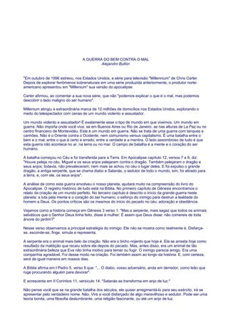 A GUERRA DO BEM CONTRA O MAL
Alejandro Bullón
"Em outubro de 1996 estreou, nos Estados Unidos, a série para televisão "Millennium" de Chris Carter.
Depois de explorar fenômenos sobrenaturais em uma série produzida anteriormente, o produtor norte-
americano apresentou em "Millenium" sua versão do apocalipse.
Carter afirmou, ao comentar a sua nova série, que não "podemos explicar o que é o mal, mas podemos
descobrir o lado maligno do ser humano".
Millenium atingiu a extraordinária marca de 12 milhões de domicílios nos Estados Unidos, explorando o
medo do telespectador com cenas de um mundo violento e assustador.
Um mundo violento e assustador! É exatamente esse o tipo de mundo em que vivemos. Um mundo em
guerra. Não importa onde você viva, se em Buenos Aires ou Rio de Janeiro, se nas alturas de La Paz ou no
centro financeiro de Montevidéu. Este é um mundo em guerra. Não se trata de uma guerra com tanques e
canhões. Não é o Oriente contra o Ocidente, nem comunismo versus capitalismo. É uma batalha entre o
bem e o mal; entre o que é certo e errado; entre a verdade e a mentira. O lado assombroso de tudo é que
esta guerra não acontece no ar, na terra ou no mar. O campo de batalha é a mente e o coração do ser
humano.
A batalha começou no Céu e foi transferida para a Terra. Em Apocalipse capítulo 12, versos 7 a 9, diz:
"Houve peleja no céu. Miguel e os seus anjos pelejaram contra o dragão. Também pelejaram o dragão e
seus anjos; todavia, não prevaleceram; nem mais se achou no céu o lugar deles. E foi expulso o grande
dragão, a antiga serpente, que se chama diabo e Satanás, o sedutor de todo o mundo, sim, foi atirado para
a terra, e, com ele, os seus anjos".
A análise de como esta guerra envolveu o nosso planeta, ajudará muito na compreensão do livro do
Apocalipse. O registro histórico de tudo está na Bíblia. No primeiro capítulo de Gênesis encontramos o
relato da criação de um mundo perfeito. No terceiro capítulo é descrito o início da grande guerra neste
planeta: a luta pela mente e o coração do ser humano; o esforço do inimigo para destruir a lealdade do
homem a Deus. Os pontos críticos são os mesmos do inicio do pecado no céu: adoração e obediência.
Vejamos como a história começa em Gênesis 3 verso 1: "Mas a serpente, mais sagaz que todos os animais
selváticos que o Senhor Deus tinha feito, disse à mulher: É assim que Deus disse: não comereis de toda
árvore do jardim?"
Nesse verso observamos a principal estratégia do inimigo. Ele não se mostra como realmente é. Disfarça-
se, esconde-se, finge, simula e representa.
A serpente era o animal mais belo da criação. Não era o bicho nojento que hoje é. Ela se arrasta hoje como
resultado da maldição que recaiu sobre ela depois do pecado. Mas, antes disso, era um animal de tão
extraordinária beleza que Eva não tinha motivo para temer ou fugir. O inimigo parecia amigo. Era uma
companhia agradável. Foi desse modo na criação. Foi também assim ao longo da história. E, com certeza,
será de igual maneira em nossos dias.
A Bíblia afirma em I Pedro 5, verso 8 que: "... O diabo, vosso adversário, anda em derredor, como leão que
ruge procurando alguém para devorar".
E acrescenta em II Coríntios 11, versículo 14: "Satanás se transforma em anjo de luz."
Não pense você que se na grande batalha dos séculos, ele quiser arregimentá-lo para seu exército, irá se
apresentar pelo verdadeiro nome. Não. Virá a você disfarçado de algo maravilhoso e sedutor. Pode ser uma
teoria bonita, uma filosofia deslumbrante, uma religião fascinante, ou até um anjo de luz.
 