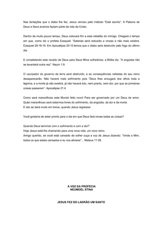 Nas tentações que o diabo lhe fez, Jesus venceu pelo método “Está escrito”. A Palavra de
Deus e Seus ensinos faziam parte da vida de Cristo.
Dentro de muito pouco tempo, Deus colocará fim a esta rebelião do inimigo. Chegará o tempo
em que, como diz o profeta Ezequiel. “Satanás será reduzido a cinzas e não mais existirá.
Ezequiel 28:18-19. Em Apocalipse 20:10 lemos que o diabo será destruído pelo fogo do último
dia.
E completando este recado de Deus para Seus filhos sofredores, a Bíblia diz: “A angústia não
se levantará outra vez”. Naum 1:9.
O usurpador do governo da terra será destruído, e as consequências nefastas do seu reino
desaparecerão. Não haverá mais sofrimento pois “Deus lhes enxugará dos olhos toda a
lágrima, e a morte já não existirá, já não haverá luto, nem pranto, nem dor, por que as primeiras
coisas passaram”. Apocalipse 21:4
Como será maravilhoso este Mundo feito novo! Para ser governado por um Deus de amor.
Quão maravilhoso será estarmos livres do sofrimento, da angústia, da dor e da morte.
E isto se dará muito em breve, quando Jesus regressar.
Você gostaria de estar pronto para o dia em que Deus fará novas todas as coisas?
Quando Deus terminar com o sofrimento e com a dor?
Hoje Jesus está lhe chamando para uma nova vida, um novo reino.
Amigo querido, se você está cansado de sofrer ouça a voz de Jesus dizendo: “Vinde a Mim,
todos os que estais cansados e eu vos aliviarei”... Mateus 11:28.
A VOZ DA PROFECIA
NEUMOEL STINA
JESUS FEZ DO LADRÃO UM SANTO
 