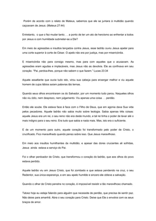 Porém de acordo com o relato de Mateus, sabemos que ele se juntara à multidão quando
caçoavam de Jesus. (Mateus 27:44)
Entretanto, o que o fez mudar tanto. . . a ponto de ter um ato de heroísmo ao enfrentar a todos
por Jesus e com humildade submeter-se a Ele?
Em meio às agressões e insultos lançados contra Jesus, esse ladrão ouviu Jesus apelar para
uma corte superior à corte de César. O apelo não era por justiça, mas por misericórdia.
E misericórdia não para consigo mesmo, mas para com aqueles que o acusavam. As
agressões eram agudas e implacáveis, mas Jesus não as devolvia. Ele as confinava em seu
coração. “Pai, perdoa-lhes, porque não sabem o que fazem.” Lucas 23:34
Aquele assaltante que ouvia tudo isto, virou sua cabeça para enxergar melhor e viu aquele
homem de cujos lábios saíam palavras tão ternas.
Quando seus olhos encontraram os do Salvador, por um momento tudo parou. Naqueles olhos
não viu ódio, nem desprezo, nem julgamento. Viu apenas uma coisa. . . perdão.
Então ele soube. Ele estava face à face com o Filho de Deus, que em agonia dava Sua vida
pelos pecadores. Aquele ladrão não sabia muito sobre teologia. Sabia apenas três coisas:
aquele Jesus era um rei, o seu reino não era deste mundo, e tal rei tinha o poder de levar até o
mais indigno para o seu reino. Era tudo que sabia e nada mais. Mas, isto era o suficiente.
E de um momento para outro, aquele coração foi transformado pelo poder de Cristo, o
crucificado. Fico maravilhado quando penso sobre isso. Que Jesus maravilhoso.
Em meio aos insultos humilhantes da multidão, e apesar das dores cruciantes ali sofridas,
Jesus ainda estava a serviço do Pai.
Foi o olhar perdoador de Cristo, que transformou o coração do ladrão, que aos olhos do povo
estava perdido.
Aquele ladrão viu em Jesus Cristo, que foi zombado e que estava pendendo na cruz, o seu
Redentor, sua única esperança, e em seu apelo humilde e sincero ele obteve a salvação.
Quando o olhar de Cristo penetra no coração, é impossível resistir a tão maravilhoso chamado.
Talvez hoje eu esteja falando para alguém que necessite de perdão, que precisa de sentir paz.
Não deixe para amanhã. Abra o seu coração para Cristo. Deixe que Ele o envolva com os seus
braços de amor.
 