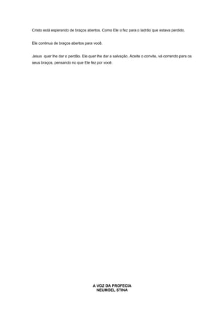 Cristo está esperando de braços abertos. Como Ele o fez para o ladrão que estava perdido.
Ele continua de braços abertos para você.
Jesus quer lhe dar o perdão. Ele quer lhe dar a salvação. Aceite o convite, vá correndo para os
seus braços, pensando no que Ele fez por você.
A VOZ DA PROFECIA
NEUMOEL STINA
 