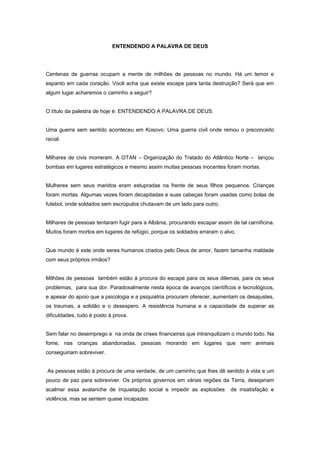 ENTENDENDO A PALAVRA DE DEUS
Centenas de guerras ocupam a mente de milhões de pessoas no mundo. Há um temor e
espanto em cada coração. Você acha que existe escape para tanta destruição? Será que em
algum lugar acharemos o caminho a seguir?
O título da palestra de hoje é: ENTENDENDO A PALAVRA DE DEUS.
Uma guerra sem sentido aconteceu em Kosovo. Uma guerra civil onde reinou o preconceito
racial.
Milhares de civis morreram. A OTAN – Organização do Tratado do Atlântico Norte – lançou
bombas em lugares estratégicos e mesmo assim muitas pessoas inocentes foram mortas.
Mulheres sem seus maridos eram estupradas na frente de seus filhos pequenos. Crianças
foram mortas. Algumas vezes foram decapitadas e suas cabeças foram usadas como bolas de
futebol, onde soldados sem escrúpulos chutavam de um lado para outro.
Milhares de pessoas tentaram fugir para a Albânia, procurando escapar assim de tal carnificina.
Muitos foram mortos em lugares de refúgio, porque os soldados erraram o alvo.
Que mundo é este onde seres humanos criados pelo Deus de amor, fazem tamanha maldade
com seus próprios irmãos?
Milhões de pessoas também estão à procura do escape para os seus dilemas, para os seus
problemas, para sua dor. Paradoxalmente nesta época de avanços científicos e tecnológicos,
e apesar do apoio que a psicologia e a psiquiatria procuram oferecer, aumentam os desajustes,
os traumas, a solidão e o desespero. A resistência humana e a capacidade de superar as
dificuldades, tudo é posto à prova.
Sem falar no desemprego e na onda de crises financeiras que intranquilizam o mundo todo. Na
fome, nas crianças abandonadas, pessoas morando em lugares que nem animais
conseguiriam sobreviver.
As pessoas estão à procura de uma verdade, de um caminho que lhes dê sentido à vida e um
pouco de paz para sobreviver. Os próprios governos em várias regiões da Terra, desejariam
acalmar essa avalanche de inquietação social e impedir as explosões de insatisfação e
violência, mas se sentem quase incapazes.
 