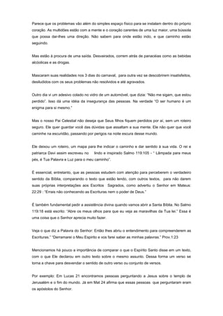 Parece que os problemas vão além do simples espaço físico para se instalam dentro do próprio
coração. As multidões estão com a mente e o coração carentes de uma luz maior, uma bússola
que possa dar-lhes uma direção. Não sabem para onde estão indo, e que caminho estão
seguindo.
Mas estão à procura de uma saída. Desvairados, correm atrás de panacéias como as bebidas
alcóolicas e as drogas.
Mascaram suas realidades nos 3 dias do carnaval, para outra vez se descobrirem insatisfeitos,
desiludidos com os seus problemas não resolvidos e até agravados.
Outro dia vi um adesivo colado no vidro de um automóvel, que dizia: “Não me sigam, que estou
perdido”. Isso dá uma idéia da insegurança das pessoas. Na verdade “O ser humano é um
enigma para si mesmo.”
Mas o nosso Pai Celestial não deseja que Seus filhos fiquem perdidos por aí, sem um roteiro
seguro. Ele quer guardar você das dúvidas que assaltam a sua mente. Ele não quer que você
caminhe na escuridão, passando por perigos na noite escura desse mundo.
Ele deixou um roteiro, um mapa para lhe indicar o caminho e dar sentido à sua vida. O rei e
patriarca Davi assim escreveu no lindo e inspirado Salmo 119:105 - “ Lâmpada para meus
pés, é Tua Palavra e Luz para o meu caminho”.
É essencial, entretanto, que as pessoas estudem com atenção para perceberem o verdadeiro
sentido da Bíblia, comparando o texto que estão lendo, com outros textos, para não darem
suas próprias interpretações aos Escritos Sagrados, como advertiu o Senhor em Mateus:
22:29 : “Errais não conhecendo as Escrituras nem o poder de Deus.”
É também fundamental pedir a assistência divina quando vamos abrir a Santa Bíblia. No Salmo
119:18 está escrito: “Abre os meus olhos para que eu veja as maravilhas da Tua lei.” Essa é
uma coisa que o Senhor aprecia muito fazer.
Veja o que diz a Palavra do Senhor: Então lhes abriu o entendimento para compreenderem as
Escrituras.” “Derramarei o Meu Espirito e vos farei saber as minhas palavras.” Prov.1:23
Mencionamos há pouco a importância de comparar o que o Espírito Santo disse em um texto,
com o que Ele declarou em outro texto sobre o mesmo assunto. Dessa forma um verso se
torna a chave para desvendar o sentido de outro verso ou conjunto de versos.
Por exemplo: Em Lucas 21 encontramos pessoas perguntando a Jesus sobre o templo de
Jerusalém e o fim do mundo. Já em Mat 24 afirma que essas pessoas que perguntaram eram
os apóstolos do Senhor.
 
