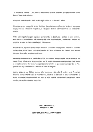 E através de Marcos 13, no verso 3 descobrimos que os apóstolos que perguntaram foram
Pedro, Tiago, João e André.
Comparar um texto com o outro é uma regra básica ao se estudar a Bíblia.
Uma das razões porque há tantas doutrinas discordantes em diferentes igrejas, é que essa
regra geral não está sendo respeitada, e o diapasão de todo o Livro de Deus não está sendo
ouvido.
Outro fator importantes para a pessoa compreender as Escrituras é praticar os seus ensinos.
Em João 7:17 encontramos: “Se alguém quiser fazer a vontade dele, conhecerá a respeito da
doutrina, se ela é de Deus ou se falo por mim mesmo.”
O certo é que, aquele que não deseja obedecer a verdade, nunca poderá entende-la. Quando
andamos de acordo com a luz que recebemos de Deus, através de Sua Palavra, mais e mais
seremos iluminados nesse conhecimento.
Devemos entender que as Santas Escrituras, do Gênesis ao Apocalipse, são a revelação de
Jesus Cristo. A Sua santa face nos olha e nos lê, a partir dessas páginas sagradas. Ele é Jesus
o nosso Redentor e Rei vindouro, capaz de salvar a todos os que se achegam por Ele ao Pai.
(Hebreus 7:25) Entender isso é a maior de todas as alegrias.
Agora, pegue a sua Bíblia e comece a ler com amor e devoção. E sentirá uma Presença
Gloriosa acompanhando você e trazendo vida, saúde e as bênçãos da paz. Compreender a
Bíblia é conhecer pessoalmente o seu Autor. E, com certeza, Ele iluminará não apenas a sua
mente, mas também os seus caminhos.
A VOZ DA PROFECIA
NEUMOEL STINA
COMO ESTUDAR A PALAVRA DE DEUS
 