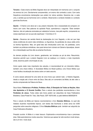 Terceira - Cada ensino da Bíblia Sagrada deve ser interpretado em harmonia com o conjunto
de ensinos do Livro. Devidamente compreendido, um ensino não contradiz o outro. Com certa
frequência encontramos declarações que podem ter vários sentidos. Devemos dar, a cada
uma, o sentido que se harmonize com o contexto. Observando o contexto imediato e o contexto
geral das Escrituras.
Quarta - O Santo Livro deve ser o seu próprio interprete. Daí a necessidade de comparar um
trecho com outro. Nas palavras do apóstolo Paulo, aprendemos o seguinte: “Disto também
falamos, não em palavras ensinadas por sabedoria humana, mas pelo espírito, comparando as
coisas espirituais com as que são espirituais.” I Coríntios 2:13
Quinta - Devemos dar sentido literal às declarações do Livro Sagrado, a não ser que haja
claras evidências de serem elas simbólicas, ou figurativas. As parábolas de Jesus estão entre
os trechos figurativos. Mas, em geral elas são introduzidas como tais. As parábolas, como
também as profecias simbólicas, das quais temos bom número em Daniel e Apocalipse, devem
ter a interpretação que lhes dão as próprias Escrituras.
As demais porções do Livro devem, geralmente, ser tomadas ao pé da letra. Resumindo,
devemos permitir que o próprio Sagrado Livro se explique a si mesmo, e mais importante
ainda, devemos pedir a iluminação do céu.
Como ajuda neste mais importante dos estudos, é recomendável ter um dicionário bíblico,
também uma chave bíblica. A Sociedade Bíblica do Brasil publicou uma Chave Bíblica que
muito facilita a localização dos textos sobre um dado assunto.
E como estudo adicional há uma série de cinco livros que cobrem toda a História Sagrada,
desde a criação até o futuro reino de Deus. Eles são um comentário da Bíblia; de alto valor a
devida compreensão da Palavra de Deus.
Seus títulos: Patriarcas e Profetas, Profetas e Reis, O Desejado de Todas as Nações, Atos
dos Apóstolos e O Grande Conflito. Para o estudo das parábolas recomendamos o livro
Parábolas de Jesus. Todos estes seis livros podem ser adquiridos da Casa Publicadora
Brasileira, Caixa Postal 34, Tatuí, São Paulo, CEP 18270.000, ou pelo telefone 0800552616
Para o estudo da Bíblia por tópicos recomendamos o livro Estudos Bíblicos, no qual são
tratados duzentos importantes tópicos, com textos das Escrituras e ainda cerca de 4.000
perguntas sobre assuntos religiosos. O livro Estudos Bíblicos pode também ser adquirido da
Casa Publicadora Brasileira.
Prezado ouvinte: A Bíblia é o maior tesouro. Explorando-a encontraremos ricas e preciosas
jóias. Dela aprenderemos muitos assuntos. Veremos que apesar ter sido escrita à muito tempo,
ela é um livro muito atual.
 
