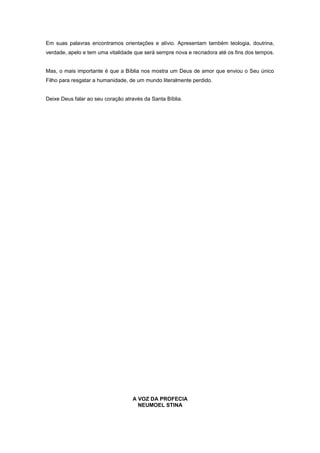 Em suas palavras encontramos orientações e alívio. Apresentam também teologia, doutrina,
verdade, apelo e tem uma vitalidade que será sempre nova e recriadora até os fins dos tempos.
Mas, o mais importante é que a Bíblia nos mostra um Deus de amor que enviou o Seu único
Filho para resgatar a humanidade, de um mundo literalmente perdido.
Deixe Deus falar ao seu coração através da Santa Bíblia.
A VOZ DA PROFECIA
NEUMOEL STINA
 
