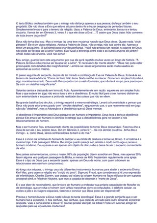 O texto Bíblico declara também que o inimigo não disfarça apenas a sua pessoa; disfarça também o seu
propósito. Ele não disse a Eva que estava ali para destruí-la e trazer desgraça às gerações futuras.
Simplesmente levou-a para o terreno da religião. Usou a Palavra de Deus, entretanto, torceu-a e tentou
muda-la. Vamos ler em Gênesis 3, verso 1 o que ele disse a Eva: ..."É assim que Deus disse: Não comereis
de toda árvore do jardim?"
Deus não tinha dito isso. Mas o inimigo faz uma leve mudança naquilo que Deus disse. Quase nada. Você
percebe? Ele é um diabo religioso. Aceita a Palavra de Deus. Não a nega; não luta contra ela. Apenas a
torce um pouquinho. O suficiente para criar desconfiança. "Você não precisa ser radical! A palavra de Deus
não pode ser levada tão a sério! Vamos, Eva! Qual a diferença entre esta e as outras árvores do jardim?
Afinal, todas são árvores, você não acha?
Meu amigo, guarde bem este argumento, por que ele será repetido muitas vezes ao longo da história. "A
Palavra de Deus não precisa ser levada tão a sério". "É necessário ter mente aberta". "Deus não pode estar
preocupado com detalhes tão insignificantes". Lembre-se: esses argumentos serão muito usados ao
aproximar-se o novo milênio.
O passo seguinte da serpente, depois de ter minado a confiança de Eva na Palavra de Deus, foi levá-la ao
terreno da desobediência. "Coma do fruto. Não tema. Nada vai lhe acontecer. Comer um simples fruto não é
algo moralmente errado. Deus está tão ocupado com o vasto Universo, que não terá tempo para preocupar-
Se com um detalhe insignificante".
Satanás centra a discussão em torno do fruto. Aparentemente ele tem razão: aquele era um simples fruto.
Mas o que estava em jogo não era o fruto e sim a obediência. É muito fácil para o ser humano distrair-se
com exterioridade e esquecer a profunda realidade das coisas que não se vêem.
Na grande batalha dos séculos, o inimigo repetirá a mesma estratégia. Levará a humanidade a pensar que
Deus não pode estar preocupado com "simples detalhes", esquecendo que, o que realmente está em jogo
não são "detalhes", mas a Adoração e a obediência que só Deus merece.
A obediência é importante para Deus porque o ser humano é importante. Deus leva a sério a obediência
porque Ele ama o ser humano e conhece o estrago que a desobediência gera no caráter e nos
relacionamentos do homem.
Mas o ser humano ficou entusiasmado diante da possibilidade de tornar Deus descartável. Fascinou-lhe a
idéia de ser ele o seu próprio deus. Diz em Gênesis 3, verso 5: "... Se vos abrirão os olhos - tinha dito o
inimigo - e, como Deus, sereis conhecedores do bem e do mal."
Esse é o início da tentativa do homem de romper o seu limite de criatura e tornar-se Divino. E a história é a
mesma hoje. Esta passagem Bíblica, tão antiga quanto pareça ser, retrata o modo como age e pensa o
homem moderno. Deus passa a ser apenas um objeto de discussão e deixa de ser o supremo comandante
da vida.
Nos países sul-americanos, como o nosso, 99% da população dizem acreditar em Deus, mas apenas 59%
leram alguma vez qualquer passagem da Bíblia, e menos de 40% freqüentam regularmente uma igreja.
Esse é o tipo de Deus que a serpente queria: apenas um Deus de nome, com quem o homem se
relacionasse sem nenhum compromisso.
Ao longo dos séculos, o inimigo usou de diferentes instrumentos humanos para abalar a soberania Divina.
Karl Max, para quem a religião era "o ópio do povo"; Sigmund Freud, que considerava a fé uma expressão
da infantilidade; Charles Darwin, que buscou as raízes da origem humana na figura ridícula de um suposto
ancestral símil; e Friedrich Niezche, que teve a ousadia de decretar a "morte de Deus".
E o que dizer do racionalismo, que levou o ser humano a endeusar sua própria capacidade de filosofar ou
da tecnologia, que envolve o homem com tantas maravilhas como o computador, o telefone celular, os
aviões a jato e as viagens espaciais, fazendo-o concluir que Deus pode ser dispensável?
Precisa o homem buscar a Deus neste século de tanta tecnologia? Essa é a grande pergunta que o ser
humano faz a si mesmo. E fica confuso. Tão confuso, que corre de um lado para outro tentando encontrar
resposta. Vale a pena adorar a Deus? É preciso prestar atenção na Bíblia? Pode um livro tão antigo ter
respostas para as inquietudes modernas?
 