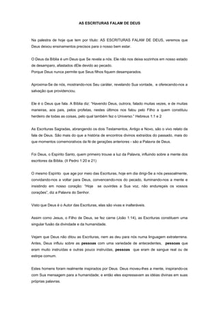 AS ESCRITURAS FALAM DE DEUS
Na palestra de hoje que tem por título: AS ESCRITURAS FALAM DE DEUS, veremos que
Deus deixou ensinamentos precisos para o nosso bem estar.
O Deus da Bíblia é um Deus que Se revela a nós. Ele não nos deixa sozinhos em nosso estado
de desamparo, afastados dEle devido ao pecado.
Porque Deus nunca permite que Seus filhos fiquem desamparados.
Aproxima-Se de nós, mostrando-nos Seu caráter, revelando Sua vontade, e oferecendo-nos a
salvação que providenciou.
Ele é o Deus que fala. A Bíblia diz: “Havendo Deus, outrora, falado muitas vezes, e de muitas
maneiras, aos pais, pelos profetas, nestes últimos nos falou pelo Filho a quem constituiu
herdeiro de todas as coisas, pelo qual também fez o Universo.” Hebreus 1:1 e 2
As Escrituras Sagradas, abrangendo os dois Testamentos, Antigo e Novo, são o vivo relato da
fala de Deus. São mais do que a história de encontros divinos extraídos do passado, mais do
que momentos comemorativos da fé de gerações anteriores - são a Palavra de Deus.
Foi Deus, o Espírito Santo, quem primeiro trouxe a luz da Palavra, influindo sobre a mente dos
escritores da Bíblia. (II Pedro 1:20 e 21)
O mesmo Espírito que age por meio das Escrituras, hoje em dia dirigi-Se a nós pessoalmente,
convidando-nos a voltar para Deus, convencendo-nos do pecado, iluminando-nos a mente e
insistindo em nosso coração: “Hoje se ouvirdes a Sua voz, não endureçais os vossos
corações”, diz a Palavra do Senhor.
Visto que Deus é o Autor das Escrituras, elas são vivas e inalteráveis.
Assim como Jesus, o Filho de Deus, se fez carne (João 1:14), as Escrituras constituem uma
singular fusão da divindade e da humanidade.
Vejam que Deus não ditou as Escrituras, nem as deu para nós numa linguagem extraterrena.
Antes, Deus influiu sobre as pessoas com uma variedade de antecedentes, pessoas que
eram muito instruídas e outras pouco instruídas, pessoas que eram de sangue real ou de
estirpe comum.
Estes homens foram realmente inspirados por Deus. Deus moveu-lhes a mente, inspirando-os
com Sua mensagem para a humanidade; e então eles expressavam as idéias divinas em suas
próprias palavras.
 