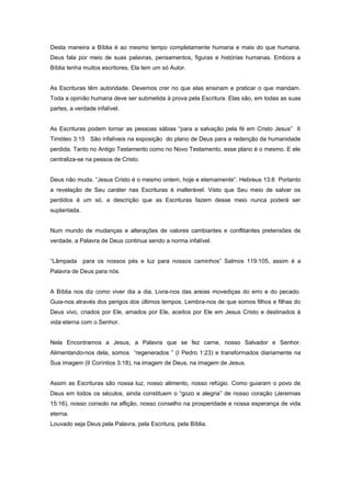 Desta maneira a Bíblia é ao mesmo tempo completamente humana e mais do que humana.
Deus fala por meio de suas palavras, pensamentos, figuras e histórias humanas. Embora a
Bíblia tenha muitos escritores, Ela tem um só Autor.
As Escrituras têm autoridade. Devemos crer no que elas ensinam e praticar o que mandam.
Toda a opinião humana deve ser submetida à prova pela Escritura. Elas são, em todas as suas
partes, a verdade infalível.
As Escrituras podem tornar as pessoas sábias “para a salvação pela fé em Cristo Jesus” II
Timóteo 3:15 São infalíveis na exposição do plano de Deus para a redenção da humanidade
perdida. Tanto no Antigo Testamento como no Novo Testamento, esse plano é o mesmo. E ele
centraliza-se na pessoa de Cristo.
Deus não muda. “Jesus Cristo é o mesmo ontem, hoje e eternamente”. Hebreus 13:8 Portanto
a revelação de Seu caráter nas Escrituras é inalterável. Visto que Seu meio de salvar os
perdidos é um só, a descrição que as Escrituras fazem desse meio nunca poderá ser
suplantada.
Num mundo de mudanças e alterações de valores cambiantes e conflitantes pretensões de
verdade, a Palavra de Deus continua sendo a norma infalível.
“Lâmpada para os nossos pés e luz para nossos caminhos” Salmos 119:105, assim é a
Palavra de Deus para nós.
A Bíblia nos diz como viver dia a dia, Livra-nos das areias movediças do erro e do pecado.
Guia-nos através dos perigos dos últimos tempos. Lembra-nos de que somos filhos e filhas do
Deus vivo, criados por Ele, amados por Ele, aceitos por Ele em Jesus Cristo e destinados à
vida eterna com o Senhor.
Nela Encontramos a Jesus, a Palavra que se fez carne, nosso Salvador e Senhor.
Alimentando-nos dela, somos “regenerados ” (I Pedro 1:23) e transformados diariamente na
Sua imagem (II Coríntios 3:18), na imagem de Deus, na imagem de Jesus.
Assim as Escrituras são nossa luz, nosso alimento, nosso refúgio. Como guiaram o povo de
Deus em todos os séculos, ainda constituem o “gozo e alegria” de nosso coração (Jeremias
15:16), nosso consolo na aflição, nosso conselho na prosperidade e nossa esperança de vida
eterna.
Louvado seja Deus pela Palavra, pela Escritura, pela Bíblia.
 