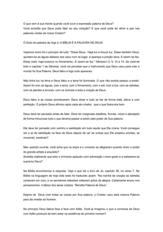 O que vem à sua mente quando você ouve a expressão palavra de Deus?
Você acredita que Deus pode falar ao seu coração? E que você pode ter alívio e paz nas
palavras vindas de nosso Criador?
O título de palestra de hoje é: A BÍBLIA É A PALAVRA DE DEUS.
Vejamos como foi o princípio de tudo: “Disse Deus: Haja luz e houve luz. Disse também Deus:
ajuntem-se as águas debaixo dos céus num só lugar, e apareça a porção seca. E assim se fez.
Disse mais: haja luzeiros no firmamento...E assim se fez.” Gênesis1:3, 9, 14 e 15. Se você ler
todo o capítulo 1 de Gênesis, você vai perceber que o instrumento que Deus usou para criar o
mundo foi Sua Palavra. Deus falou e logo tudo apareceu.
Não tinha luz na terra e Deus falou e a terra foi iluminada. O que não existia passou a existir.
Assim foi com as águas, com a terra, com o firmamento, com o sol, com a lua, com as estrelas,
com as plantas e árvores, com os animais e toda a criação de Deus.
Deus falou e as coisas aconteceram. Deus disse e tudo se fez de forma bela, plena e com
perfeição. O próprio Deus afirmou após cada ato criador, que o que fizera era bom.
Deus deve ter pensado antes de falar. Deve ter imaginado detalhes, formas, cores e planejado
de forma minuciosa tudo o que deveria passar a existir pelo poder de Sua palavra.
Ele deve ter pensado com carinho e satisfação em tudo aquilo que Ele criaria. Você consegue
ver o ar de satisfação na face de Deus depois de ver as coisas que Ele projetou prontas, se
movendo, existindo?
Meu querido ouvinte, você acha que os anjos e o universo se alegraram quando viram o poder
do grande artista e arquiteto?
Acredita realmente que todo o Universo aplaudiu com admiração o bom gosto e a sabedoria do
supremo Deus?
Na Bíblia encontramos a resposta. Veja o que diz o livro de Jó, capítulo 39, no verso 7. Na
Bíblia na linguagem de hoje este texto foi traduzido assim: “Na manhã da criação as estrelas
cantavam em coro, e os servidores celestiais soltavam gritos de alegria. Certamente ecoou nos
pensamentos e lábios dos seres criados: “Bendita Palavra de Deus”.
Depois de Deus criar todas as coisas por Sua palavra, o Criador usou esta mesma Palavra
para Se revelar ao homem.
No princípio Deus falava face a face com Adão. Você já imaginou o que a conversa de Deus
com Adão produzia de bem estar na existência do primeiro homem?
 