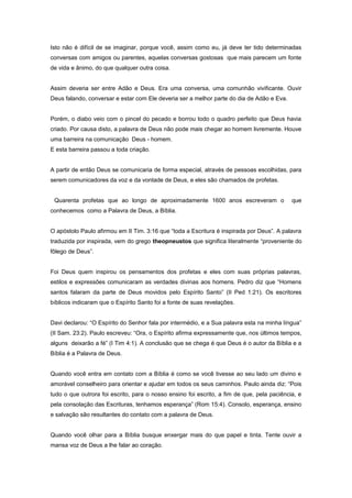 Isto não é difícil de se imaginar, porque você, assim como eu, já deve ter tido determinadas
conversas com amigos ou parentes, aquelas conversas gostosas que mais parecem um fonte
de vida e ânimo, do que qualquer outra coisa.
Assim deveria ser entre Adão e Deus. Era uma conversa, uma comunhão vivificante. Ouvir
Deus falando, conversar e estar com Ele deveria ser a melhor parte do dia de Adão e Eva.
Porém, o diabo veio com o pincel do pecado e borrou todo o quadro perfeito que Deus havia
criado. Por causa disto, a palavra de Deus não pode mais chegar ao homem livremente. Houve
uma barreira na comunicação Deus - homem.
E esta barreira passou a toda criação.
A partir de então Deus se comunicaria de forma especial, através de pessoas escolhidas, para
serem comunicadores da voz e da vontade de Deus, e eles são chamados de profetas.
Quarenta profetas que ao longo de aproximadamente 1600 anos escreveram o que
conhecemos como a Palavra de Deus, a Bíblia.
O apóstolo Paulo afirmou em II Tim. 3:16 que “toda a Escritura é inspirada por Deus”. A palavra
traduzida por inspirada, vem do grego theopneustos que significa literalmente “proveniente do
fôlego de Deus”.
Foi Deus quem inspirou os pensamentos dos profetas e eles com suas próprias palavras,
estilos e expressões comunicaram as verdades divinas aos homens. Pedro diz que “Homens
santos falaram da parte de Deus movidos pelo Espírito Santo” (II Ped 1:21). Os escritores
bíblicos indicaram que o Espírito Santo foi a fonte de suas revelações.
Davi declarou: “O Espírito do Senhor fala por intermédio, e a Sua palavra esta na minha língua”
(II Sam. 23:2). Paulo escreveu: “Ora, o Espírito afirma expressamente que, nos últimos tempos,
alguns deixarão a fé” (I Tim 4:1). A conclusão que se chega é que Deus é o autor da Bíblia e a
Bíblia é a Palavra de Deus.
Quando você entra em contato com a Bíblia é como se você tivesse ao seu lado um divino e
amorável conselheiro para orientar e ajudar em todos os seus caminhos. Paulo ainda diz: “Pois
tudo o que outrora foi escrito, para o nosso ensino foi escrito, a fim de que, pela paciência, e
pela consolação das Escrituras, tenhamos esperança” (Rom 15:4). Consolo, esperança, ensino
e salvação são resultantes do contato com a palavra de Deus.
Quando você olhar para a Bíblia busque enxergar mais do que papel e tinta. Tente ouvir a
mansa voz de Deus a lhe falar ao coração.
 