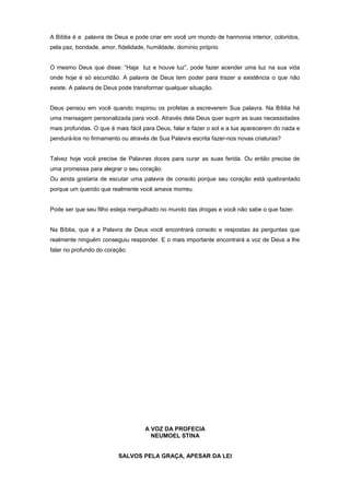 A Bíblia é a palavra de Deus e pode criar em você um mundo de harmonia interior, coloridos,
pela paz, bondade, amor, fidelidade, humildade, domínio próprio.
O mesmo Deus que disse: “Haja luz e houve luz”, pode fazer acender uma luz na sua vida
onde hoje é só escuridão. A palavra de Deus tem poder para trazer a existência o que não
existe. A palavra de Deus pode transformar qualquer situação.
Deus pensou em você quando inspirou os profetas a escreverem Sua palavra. Na Bíblia há
uma mensagem personalizada para você. Através dela Deus quer suprir as suas necessidades
mais profundas. O que é mais fácil para Deus, falar e fazer o sol e a lua aparecerem do nada e
pendurá-los no firmamento ou através de Sua Palavra escrita fazer-nos novas criaturas?
Talvez hoje você precise de Palavras doces para curar as suas ferida. Ou então precise de
uma promessa para alegrar o seu coração.
Ou ainda gostaria de escutar uma palavra de consolo porque seu coração está quebrantado
porque um querido que realmente você amava morreu.
Pode ser que seu filho esteja mergulhado no mundo das drogas e você não sabe o que fazer.
Na Bíblia, que é a Palavra de Deus você encontrará consolo e respostas às perguntas que
realmente ninguém conseguiu responder. E o mais importante encontrará a voz de Deus a lhe
falar no profundo do coração.
A VOZ DA PROFECIA
NEUMOEL STINA
SALVOS PELA GRAÇA, APESAR DA LEI
 