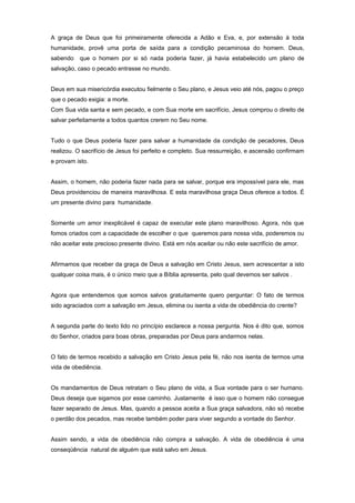 A graça de Deus que foi primeiramente oferecida a Adão e Eva, e, por extensão à toda
humanidade, provê uma porta de saída para a condição pecaminosa do homem. Deus,
sabendo que o homem por si só nada poderia fazer, já havia estabelecido um plano de
salvação, caso o pecado entrasse no mundo.
Deus em sua misericórdia executou fielmente o Seu plano, e Jesus veio até nós, pagou o preço
que o pecado exigia: a morte.
Com Sua vida santa e sem pecado, e com Sua morte em sacrifício, Jesus comprou o direito de
salvar perfeitamente a todos quantos crerem no Seu nome.
Tudo o que Deus poderia fazer para salvar a humanidade da condição de pecadores, Deus
realizou. O sacrifício de Jesus foi perfeito e completo. Sua ressurreição, e ascensão confirmam
e provam isto.
Assim, o homem, não poderia fazer nada para se salvar, porque era impossível para ele, mas
Deus providenciou de maneira maravilhosa. E esta maravilhosa graça Deus oferece a todos. É
um presente divino para humanidade.
Somente um amor inexplicável é capaz de executar este plano maravilhoso. Agora, nós que
fomos criados com a capacidade de escolher o que queremos para nossa vida, poderemos ou
não aceitar este precioso presente divino. Está em nós aceitar ou não este sacrifício de amor.
Afirmamos que receber da graça de Deus a salvação em Cristo Jesus, sem acrescentar a isto
qualquer coisa mais, é o único meio que a Bíblia apresenta, pelo qual devemos ser salvos .
Agora que entendemos que somos salvos gratuitamente quero perguntar: O fato de termos
sido agraciados com a salvação em Jesus, elimina ou isenta a vida de obediência do crente?
A segunda parte do texto lido no princípio esclarece a nossa pergunta. Nos é dito que, somos
do Senhor, criados para boas obras, preparadas por Deus para andarmos nelas.
O fato de termos recebido a salvação em Cristo Jesus pela fé, não nos isenta de termos uma
vida de obediência.
Os mandamentos de Deus retratam o Seu plano de vida, a Sua vontade para o ser humano.
Deus deseja que sigamos por esse caminho. Justamente é isso que o homem não consegue
fazer separado de Jesus. Mas, quando a pessoa aceita a Sua graça salvadora, não só recebe
o perdão dos pecados, mas recebe também poder para viver segundo a vontade do Senhor.
Assim sendo, a vida de obediência não compra a salvação. A vida de obediência é uma
conseqüência natural de alguém que está salvo em Jesus.
 