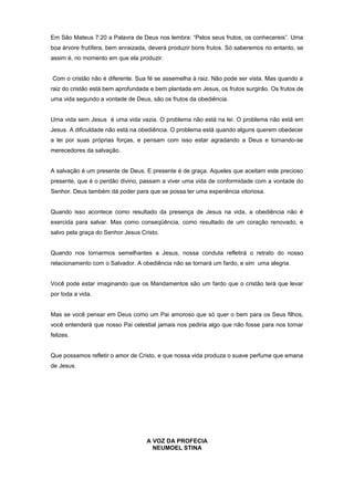 Em São Mateus 7:20 a Palavra de Deus nos lembra: “Pelos seus frutos, os conhecereis”. Uma
boa árvore frutífera, bem enraizada, deverá produzir bons frutos. Só saberemos no entanto, se
assim é, no momento em que ela produzir.
Com o cristão não é diferente. Sua fé se assemelha à raiz. Não pode ser vista. Mas quando a
raiz do cristão está bem aprofundada e bem plantada em Jesus, os frutos surgirão. Os frutos de
uma vida segundo a vontade de Deus, são os frutos da obediência.
Uma vida sem Jesus é uma vida vazia. O problema não está na lei. O problema não está em
Jesus. A dificuldade não está na obediência. O problema está quando alguns querem obedecer
a lei por suas próprias forças, e pensam com isso estar agradando a Deus e tornando-se
merecedores da salvação.
A salvação é um presente de Deus. E presente é de graça. Aqueles que aceitam este precioso
presente, que é o perdão divino, passam a viver uma vida de conformidade com a vontade do
Senhor. Deus também dá poder para que se possa ter uma experiência vitoriosa.
Quando isso acontece como resultado da presença de Jesus na vida, a obediência não é
exercida para salvar. Mas como conseqüência, como resultado de um coração renovado, e
salvo pela graça do Senhor Jesus Cristo.
Quando nos tornarmos semelhantes a Jesus, nossa conduta refletirá o retrato do nosso
relacionamento com o Salvador. A obediência não se tornará um fardo, e sim uma alegria.
Você pode estar imaginando que os Mandamentos são um fardo que o cristão terá que levar
por toda a vida.
Mas se você pensar em Deus como um Pai amoroso que só quer o bem para os Seus filhos,
você entenderá que nosso Pai celestial jamais nos pediria algo que não fosse para nos tornar
felizes.
Que possamos refletir o amor de Cristo, e que nossa vida produza o suave perfume que emana
de Jesus.
A VOZ DA PROFECIA
NEUMOEL STINA
 