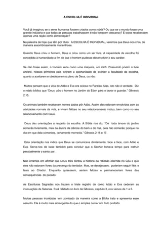 A ESCOLHA É INDIVIDUAL
Você já imaginou se o seres humanos fossem criados como robôs? Ou que se o mundo fosse uma
grande indústria e que todas as pessoas trabalhassem e não tivessem descanso? E todos recebessem
apenas uma ração como alimentação?
Na palestra de hoje que têm por título: A ESCOLHA É INDIVIDUAL, veremos que Deus nos criou de
maneira assombrosamente maravilhosa.
Quando Deus criou o homem, Deus o criou como um ser livre. A capacidade de escolha foi
concedida à humanidade a fim de que o homem pudesse desenvolver o seu caráter.
Se não fosse assim, o homem seria como uma máquina, um robô. Possuindo porém o livre
arbítrio, nossos primeiros pais tiveram a oportunidade de exercer a faculdade da escolha,
quanto a aceitarem e obedecerem o plano de Deus, ou não.
Muitos pensam que a vida de Adão e Eva era ociosa no Paraíso. Mas, isto não é verdade. Diz
o relato bíblico que “Deus pôs o homem no Jardim do Éden para o lavrar e guardar.” Gênesis
2:15.
Os animais também receberam nomes dados pôr Adão. Assim eles estavam envolvidos com as
atividades normais da vida, e viviam felizes no seu relacionamento mútuo, bem como no seu
relacionamento com Deus.
Deus deu orientações a respeito da escolha. A Bíblia nos diz: “De toda árvore do jardim
comerás livremente, mas da árvore da ciência do bem e do mal, dela não comerás; porque no
dia em que dela comerdes, certamente morrerás.” Gênesis 2:16 e 17.
Esta orientação nos indica que Deus se comunicava diretamente, face a face, com Adão e
Eva. Serve-nos de base também para concluir que o Senhor tomava tempo para instruir
pessoalmente o santo par.
Não erramos em afirmar que Deus lhes contou a história da rebelião ocorrida no Céu e que
eles não estavam livres da presença do tentador. Mas, se desejassem, poderiam seguir fiéis e
leais ao Criador. Enquanto quisessem, seriam felizes e permaneceriam livres das
consequências do pecado.
As Escrituras Sagradas nos trazem o triste registro de como Adão e Eva cederam as
insinuações de Satanás. Está relatado no livro de Gênesis, capítulo 3, nos versos de 1 a 6.
Muitas pessoas incrédulas tem zombado da maneira como a Bíblia trata e apresenta esse
assunto. Ele é muito mais abrangente do que o simples comer um fruto proibido.
 