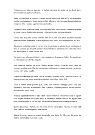 Percebemos em todos os aspectos a perfeita harmonia de caráter de um Deus que é
plenamente Santo e plenamente justo.
Sendo o homem livre, e existindo o pecado, era necessário que Adão e Eva, por sua própria
escolha, manifestassem o desejo de serem fiéis a Deus ou não. Houvesse Deus estabelecido
uma prova difícil e todos o julgariam tirano e arbitrário.
Escolhendo Deus uma única árvore, num lugar onde havia tantas outras e com tanta variedade
de frutos, mostrou Sua bondade, simpatia e misericórdia para com o par inocente.
E muito mais do que ter comido um fruto, Adão e Eva, com esta atitude, revelaram acreditar
mais nas palavras da serpente, que até então não havia falado, do que nas palavras de Deus.
O problema central da queda do homem foi a desconfiança, a falta de fé nas orientações de
Deus. A serpente, que foi usada como médium por Satanás, apresentou-lhes uma outra versão
dos resultados de se comer daquele fruto.
E entre crer nas palavras do Criador, e crer nas palavras da serpente, Adão e Eva escolheram
as palavras da serpente. Que tragédia!
Deus disse que haveriam de morrer. Satanás afirmou que não morreriam. Adão e Eva não
morreram imediatamente. Mas tão logo pecaram iniciou-se um processo de morte na natureza
humana e em toda a criação.
O pecado trouxe separação entre Deus e o homem. O profeta Isaías menciona que são os
nossos pecados que fazem separação entre nós e nosso Deus. Isaías 59:2.
Sendo o homem criado perfeito, puro, santo, sem nenhuma inclinação para o mal, esta
natureza foi manchada e corrompida. Após o pecado, o homem passou a ter uma natureza
dividida entre o bem e o mal.
Perdeu a capacidade natural de fazer o bem e obedecer a Deus embora tenha restado algo em
si da imagem de Deus com que foi criado. A natureza do homem tornou-se má, egoísta, sem
capacidade de resistir ao mal por si só. Sua vontade e desejos tornaram-se pecaminosos.
Quando Deus criou o homem, deu-lhe amplo domínio sobre toda a natureza. Gênesis 1:26.
Após o pecado, o homem perdeu esse domínio.
Satanás levando o homem ao pecado, usurpou-lhe esse direito. Em II Coríntios 4:4, lemos que
Satanás é chamado o deus deste século.
 