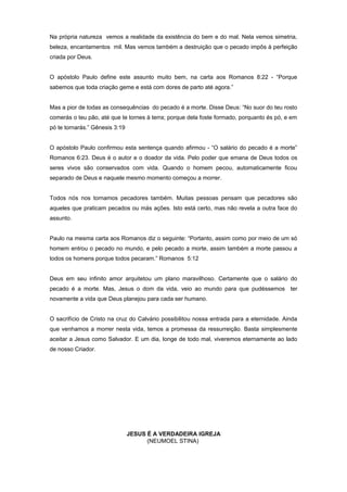 Na própria natureza vemos a realidade da existência do bem e do mal. Nela vemos simetria,
beleza, encantamentos mil. Mas vemos também a destruição que o pecado impôs à perfeição
criada por Deus.
O apóstolo Paulo define este assunto muito bem, na carta aos Romanos 8:22 - “Porque
sabemos que toda criação geme e está com dores de parto até agora.”
Mas a pior de todas as consequências do pecado é a morte. Disse Deus: “No suor do teu rosto
comerás o teu pão, até que te tornes à terra; porque dela foste formado, porquanto és pó, e em
pó te tornarás.” Gênesis 3:19
O apóstolo Paulo confirmou esta sentença quando afirmou - “O salário do pecado é a morte”
Romanos 6:23. Deus é o autor e o doador da vida. Pelo poder que emana de Deus todos os
seres vivos são conservados com vida. Quando o homem pecou, automaticamente ficou
separado de Deus e naquele mesmo momento começou a morrer.
Todos nós nos tornamos pecadores também. Muitas pessoas pensam que pecadores são
aqueles que praticam pecados ou más ações. Isto está certo, mas não revela a outra face do
assunto.
Paulo na mesma carta aos Romanos diz o seguinte: “Portanto, assim como por meio de um só
homem entrou o pecado no mundo, e pelo pecado a morte, assim também a morte passou a
todos os homens porque todos pecaram.” Romanos 5:12
Deus em seu infinito amor arquitetou um plano maravilhoso. Certamente que o salário do
pecado é a morte. Mas, Jesus o dom da vida, veio ao mundo para que pudéssemos ter
novamente a vida que Deus planejou para cada ser humano.
O sacrifício de Cristo na cruz do Calvário possibilitou nossa entrada para a eternidade. Ainda
que venhamos a morrer nesta vida, temos a promessa da ressurreição. Basta simplesmente
aceitar a Jesus como Salvador. E um dia, longe de todo mal, viveremos eternamente ao lado
de nosso Criador.
JESUS É A VERDADEIRA IGREJA
(NEUMOEL STINA)
 
