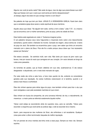 Alguma vez você já sentiu sede? Não sede de água, mas de algo que preenchesse sua vida?
Algo que fizesse com que o vazio que você sente por dentro desaparecesse?
Já desejou algum dia estar em paz consigo mesmo e com Deus?
Na palestra de hoje que tem por título: JESUS É A VERDADEIRA IGREJA, ficará bem claro
que a verdadeira igreja deve saciar a sede espiritual de seus membros.
Aquele Jesus que disse: “Se alguém tem sede, venha a mim e beba.” João 7:37, é o mesmo
que se encontrou com a mulher samaritana, junto ao poço, perto da cidade de Sicar.
Esta história está registrada em João 4. Tentemos imaginar juntos.
O sol palestino lançava seus raios fulgurantes e imparciais tanto sobre uma desconhecida
samaritana, quanto sobre o Salvador do mundo. Cansado da viagem, Jesus sentou-se à beira
do poço de Jacó. Ela também se encaminhou para o poço, sem saber que tinha um encontro
marcado com o plano de Deus. Pois ela foi a razão porque Jesus disse que “era necessário
passar por Samaria.”
Ela estava cansada. Se sentindo inútil, sem vida. Não tanto por causa do jarro vazio que
levava, mas por causa do vazio que carregava em seu coração. Um vazio deixado ao longo de
rudes anos passados.
As torrentes de paixão, que já foram célebres em sua vida, acalmaram-se. E ela estava
desgastada e alquebrada, com o rosto todo marcado de rugas.
Por esta razão ela vinha a esta hora, a hora mais quente do dia, evitando os comentários
gerados pela sua reputação. As outras mulheres costumavam vir à tardinha, quando o ar
estava mais fresco e confortável.
Elas não vinham apenas para retirar água do poço, mas também vinham para tirar o véu que
eram obrigadas a usar pela sociedade machista em que viviam.
Elas vinham em busca de companhia, de uma conversa informal, de riso, e naturalmente, de
mexericos - a maior parte se referindo exatamente àquela mulher.
Talvez você esteja se escondendo atrás de supostos véus, para se camuflar. Talvez para
esconder a vergonha que você sente ao praticar algo, e até se esconder de si mesmo.
Assim, para esquivar-se das mulheres de Sicar, ela enfrentava o sol escaldante. Qualquer
coisa para evitar o olhar recriminador daquelas de melhor reputação.
Por um período de cinco maridos ela tinha vindo a esse poço. Sempre ao meio- dia. Sempre
sozinha.
 