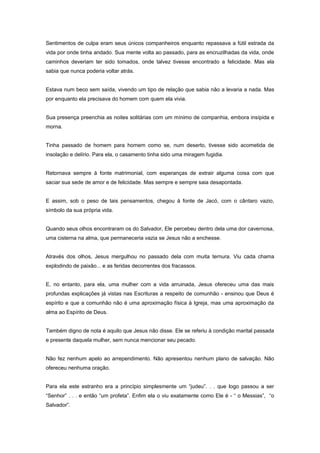 Sentimentos de culpa eram seus únicos companheiros enquanto repassava a fútil estrada da
vida por onde tinha andado. Sua mente volta ao passado, para as encruzilhadas da vida, onde
caminhos deveriam ter sido tomados, onde talvez tivesse encontrado a felicidade. Mas ela
sabia que nunca poderia voltar atrás.
Estava num beco sem saída, vivendo um tipo de relação que sabia não a levaria a nada. Mas
por enquanto ela precisava do homem com quem ela vivia.
Sua presença preenchia as noites solitárias com um mínimo de companhia, embora insípida e
morna.
Tinha passado de homem para homem como se, num deserto, tivesse sido acometida de
insolação e delírio. Para ela, o casamento tinha sido uma miragem fugidia.
Retornava sempre à fonte matrimonial, com esperanças de extrair alguma coisa com que
saciar sua sede de amor e de felicidade. Mas sempre e sempre saia desapontada.
E assim, sob o peso de tais pensamentos, chegou à fonte de Jacó, com o cântaro vazio,
símbolo da sua própria vida.
Quando seus olhos encontraram os do Salvador, Ele percebeu dentro dela uma dor cavernosa,
uma cisterna na alma, que permaneceria vazia se Jesus não a enchesse.
Através dos olhos, Jesus mergulhou no passado dela com muita ternura. Viu cada chama
explodindo de paixão... e as feridas decorrentes dos fracassos.
E, no entanto, para ela, uma mulher com a vida arruinada, Jesus ofereceu uma das mais
profundas explicações já vistas nas Escrituras a respeito de comunhão - ensinou que Deus é
espírito e que a comunhão não é uma aproximação física à Igreja, mas uma aproximação da
alma ao Espírito de Deus.
Também digno de nota é aquilo que Jesus não disse. Ele se referiu à condição marital passada
e presente daquela mulher, sem nunca mencionar seu pecado.
Não fez nenhum apelo ao arrependimento. Não apresentou nenhum plano de salvação. Não
ofereceu nenhuma oração.
Para ela este estranho era a princípio simplesmente um “judeu”. . . que logo passou a ser
“Senhor” . . . e então “um profeta”. Enfim ela o viu exatamente como Ele é - “ o Messias”, “o
Salvador”.
 