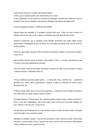 Você crê que Deus tem um plano que objetiva salvar?
Confia que uma pessoa possa viver eternamente com Jesus?
O que é Salvação? Você acredita no processo da Salvação? Acredita que Cristo nos salva do
pecado? Você crê que chegará o dia quando a Salvação não estará mais disponível?
O tema da palestra de hoje é : O DIA DA SALVAÇÃO.
Alguém disse que salvação é o completo processo pelo qual Cristo nos livra e redime do
pecado, traz-nos de volta ao lar, e põe-nos a trabalhar para Ele. Mas isto não é tudo.
Podemos acrescentar que a salvação inclue também livramento dos males deste mundo,
ressurreição, imortalização do povo de Deus, e a renovação da própria terra, que se tornará o
lar dos remidos.
Certa vez Jesus disse: “porque o Filho do homem veio buscar e salvar o que se havia perdido.”
Lucas 19:10.
Não somente o homem havia se perdido, mas também a Terra – o mundo maravilhoso em que
o homem havia sido originalmente colocado.
Com Sua morte, Cristo tomou posse novamente, comprou de volta o que foi perdido, inclusive
a própria natureza. O apóstolo Paulo diz:
“Porque sabemos que toda criação geme. . . e não só ela, mas, também nós. . . igualmente
gememos em nosso íntimo, aguardando a adoção, a saber, a redenção do nosso corpo.”
Romanos 8:22, 23
O Senhor Jesus Cristo, levou uma coroa de espinhos – os espinhos eram símbolo do pecado e
seu efeito sobre as coisas criadas e sobre o homem.
O profeta Isaías diz: “Porque assim diz o Senhor que tem criado os céus, o Deus que formou a
terra, e a fez; ele a estabeleceu, não a criou vazia, mas a formou para que fosse habitada: Eu
sou o Senhor e não há outro.” Isaías 45.18.
Um dia a terra será habitada por um raça redimida, santa e imortal. Somente então, a salvação
será terminada no seu completo sentido.
Salvação na verdade é saúde – cura do mal do pecado e tudo o que ele envolve. No princípio
Deus fez o mundo perfeito. Criou o homem reto, mas o homem caiu em pecado, desobedeceu
a Deus, rebelou-se contra o governo divino.
 