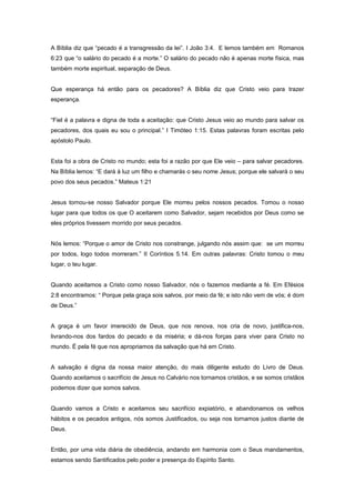 A Bíblia diz que “pecado é a transgressão da lei”. I João 3:4. E lemos também em Romanos
6:23 que “o salário do pecado é a morte.” O salário do pecado não é apenas morte física, mas
também morte espiritual, separação de Deus.
Que esperança há então para os pecadores? A Bíblia diz que Cristo veio para trazer
esperança.
“Fiel é a palavra e digna de toda a aceitação: que Cristo Jesus veio ao mundo para salvar os
pecadores, dos quais eu sou o principal.” I Timóteo 1:15. Estas palavras foram escritas pelo
apóstolo Paulo.
Esta foi a obra de Cristo no mundo; esta foi a razão por que Ele veio – para salvar pecadores.
Na Bíblia lemos: “E dará à luz um filho e chamarás o seu nome Jesus; porque ele salvará o seu
povo dos seus pecados.” Mateus 1:21
Jesus tornou-se nosso Salvador porque Ele morreu pelos nossos pecados. Tomou o nosso
lugar para que todos os que O aceitarem como Salvador, sejam recebidos por Deus como se
eles próprios tivessem morrido por seus pecados.
Nós lemos: “Porque o amor de Cristo nos constrange, julgando nós assim que: se um morreu
por todos, logo todos morreram.” II Coríntios 5.14. Em outras palavras: Cristo tomou o meu
lugar, o teu lugar.
Quando aceitamos a Cristo como nosso Salvador, nós o fazemos mediante a fé. Em Efésios
2:8 encontramos: “ Porque pela graça sois salvos, por meio da fé; e isto não vem de vós; é dom
de Deus.”
A graça é um favor imerecido de Deus, que nos renova, nos cria de novo, justifica-nos,
livrando-nos dos fardos do pecado e da miséria; e dá-nos forças para viver para Cristo no
mundo. É pela fé que nos apropriamos da salvação que há em Cristo.
A salvação é digna da nossa maior atenção, do mais diligente estudo do Livro de Deus.
Quando aceitamos o sacrifício de Jesus no Calvário nos tornamos cristãos, e se somos cristãos
podemos dizer que somos salvos.
Quando vamos a Cristo e aceitamos seu sacrifício expiatório, e abandonamos os velhos
hábitos e os pecados antigos, nós somos Justificados, ou seja nos tornamos justos diante de
Deus.
Então, por uma vida diária de obediência, andando em harmonia com o Seus mandamentos,
estamos sendo Santificados pelo poder e presença do Espírito Santo.
 