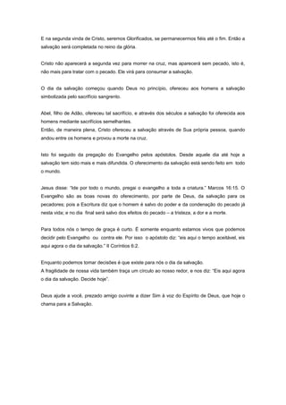 E na segunda vinda de Cristo, seremos Glorificados, se permanecermos fiéis até o fim. Então a
salvação será completada no reino da glória.
Cristo não aparecerá a segunda vez para morrer na cruz, mas aparecerá sem pecado, isto é,
não mais para tratar com o pecado. Ele virá para consumar a salvação.
O dia da salvação começou quando Deus no princípio, ofereceu aos homens a salvação
simbolizada pelo sacrifício sangrento.
Abel, filho de Adão, ofereceu tal sacrifício, e através dos séculos a salvação foi oferecida aos
homens mediante sacrifícios semelhantes.
Então, de maneira plena, Cristo ofereceu a salvação através de Sua própria pessoa, quando
andou entre os homens e provou a morte na cruz.
Isto foi seguido da pregação do Evangelho pelos apóstolos. Desde aquele dia até hoje a
salvação tem sido mais e mais difundida. O oferecimento da salvação está sendo feito em todo
o mundo.
Jesus disse: “Ide por todo o mundo, pregai o evangelho a toda a criatura.” Marcos 16:15. O
Evangelho são as boas novas do oferecimento, por parte de Deus, da salvação para os
pecadores; pois a Escritura diz que o homem é salvo do poder e da condenação do pecado já
nesta vida; e no dia final será salvo dos efeitos do pecado – a tristeza, a dor e a morte.
Para todos nós o tempo de graça é curto. É somente enquanto estamos vivos que podemos
decidir pelo Evangelho ou contra ele. Por isso o apóstolo diz: “eis aqui o tempo aceitável, eis
aqui agora o dia da salvação.” II Coríntios 6:2.
Enquanto podemos tomar decisões é que existe para nós o dia da salvação.
A fragilidade de nossa vida também traça um círculo ao nosso redor, e nos diz: “Eis aqui agora
o dia da salvação. Decide hoje”.
Deus ajude a você, prezado amigo ouvinte a dizer Sim à voz do Espírito de Deus, que hoje o
chama para a Salvação.
 
