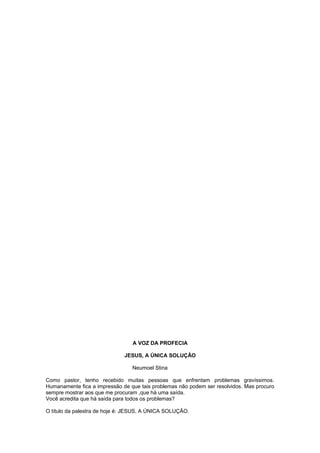 A VOZ DA PROFECIA
JESUS, A ÚNICA SOLUÇÃO
Neumoel Stina
Como pastor, tenho recebido muitas pessoas que enfrentam problemas gravíssimos.
Humanamente fica a impressão de que tais problemas não podem ser resolvidos. Mas procuro
sempre mostrar aos que me procuram ,que há uma saída.
Você acredita que há saída para todos os problemas?
O título da palestra de hoje é: JESUS, A ÚNICA SOLUÇÃO.
 