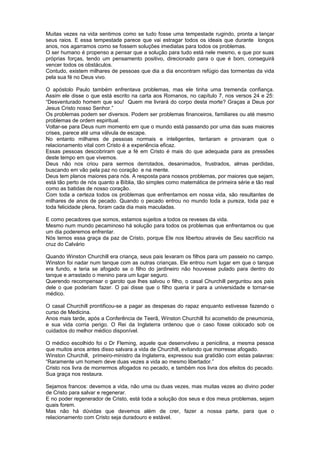 Muitas vezes na vida sentimos como se tudo fosse uma tempestade rugindo, pronta a lançar
seus raios. E essa tempestade parece que vai estragar todos os ideais que durante longos
anos, nos agarramos como se fossem soluções imediatas para todos os problemas.
O ser humano é propenso a pensar que a solução para tudo está nele mesmo, e que por suas
próprias forças, tendo um pensamento positivo, direcionado para o que é bom, conseguirá
vencer todos os obstáculos.
Contudo, existem milhares de pessoas que dia a dia encontram refúgio das tormentas da vida
pela sua fé no Deus vivo.
O apóstolo Paulo também enfrentava problemas, mas ele tinha uma tremenda confiança.
Assim ele disse o que está escrito na carta aos Romanos, no capítulo 7, nos versos 24 e 25:
“Desventurado homem que sou! Quem me livrará do corpo desta morte? Graças a Deus por
Jesus Cristo nosso Senhor.”
Os problemas podem ser diversos. Podem ser problemas financeiros, familiares ou até mesmo
problemas de ordem espiritual.
Voltar-se para Deus num momento em que o mundo está passando por uma das suas maiores
crises, parece até uma válvula de escape.
No entanto milhares de pessoas normais e inteligentes, tentaram e provaram que o
relacionamento vital com Cristo é a experiência eficaz.
Essas pessoas descobriram que a fé em Cristo é mais do que adequada para as pressões
deste tempo em que vivemos.
Deus não nos criou para sermos derrotados, desanimados, frustrados, almas perdidas,
buscando em vão pela paz no coração e na mente.
Deus tem planos maiores para nós. A resposta para nossos problemas, por maiores que sejam,
está tão perto de nós quanto a Bíblia, tão simples como matemática de primeira série e tão real
como as batidas de nosso coração.
Com toda a certeza todos os problemas que enfrentamos em nossa vida, são resultantes de
milhares de anos de pecado. Quando o pecado entrou no mundo toda a pureza, toda paz e
toda felicidade plena, foram cada dia mais maculadas.
E como pecadores que somos, estamos sujeitos a todos os reveses da vida.
Mesmo num mundo pecaminoso há solução para todos os problemas que enfrentamos ou que
um dia poderemos enfrentar.
Nós temos essa graça da paz de Cristo, porque Ele nos libertou através de Seu sacrifício na
cruz do Calvário
Quando Winston Churchill era criança, seus pais levaram os filhos para um passeio no campo.
Winston foi nadar num tanque com as outras crianças. Ele entrou num lugar em que o tanque
era fundo, e teria se afogado se o filho do jardineiro não houvesse pulado para dentro do
tanque e arrastado o menino para um lugar seguro.
Querendo recompensar o garoto que lhes salvou o filho, o casal Churchill perguntou aos pais
dele o que poderiam fazer. O pai disse que o filho queria ir para a universidade e tornar-se
médico.
O casal Churchill prontificou-se a pagar as despesas do rapaz enquanto estivesse fazendo o
curso de Medicina.
Anos mais tarde, após a Conferência de Teerã, Winston Churchill foi acometido de pneumonia,
e sua vida corria perigo. O Rei da Inglaterra ordenou que o caso fosse colocado sob os
cuidados do melhor médico disponível.
O médico escolhido foi o Dr Fleming, aquele que desenvolveu a penicilina, a mesma pessoa
que muitos anos antes disso salvara a vida de Churchill, evitando que morresse afogado.
Winston Churchill, primeiro-ministro da Inglaterra, expressou sua gratidão com estas palavras:
“Raramente um homem deve duas vezes a vida ao mesmo libertador.”
Cristo nos livra de morrermos afogados no pecado, e também nos livra dos efeitos do pecado.
Sua graça nos restaura.
Sejamos francos: devemos a vida, não uma ou duas vezes, mas muitas vezes ao divino poder
de Cristo para salvar e regenerar.
E no poder regenerador de Cristo, está toda a solução dos seus e dos meus problemas, sejam
quais forem.
Mas não há dúvidas que devemos além de crer, fazer a nossa parte, para que o
relacionamento com Cristo seja duradouro e estável.
 