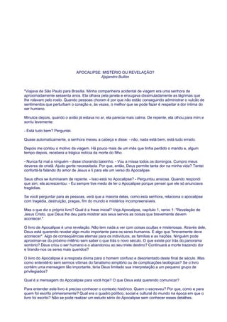 APOCALIPSE: MISTÉRIO OU REVELAÇÃO?
Ajejandro Bullón
"Viajava de São Paulo para Brasília. Minha companheira acidental de viagem era uma senhora de
aproximadamente sessenta anos. Ela olhava pela janela e enxugava dissimuladamente as lágrimas que
lhe rolavam pelo rosto. Quando pessoas choram é por que não estão conseguindo administrar o vulcão de
sentimentos que perturbam o coração e, às vezes, o melhor que se pode fazer é respeitar a dor íntima do
ser humano.
Minutos depois, quando o avião já estava no ar, ela parecia mais calma. De repente, ela olhou para mim e
sorriu levemente:
- Está tudo bem? Perguntei.
Quase automaticamente, a senhora mexeu a cabeça e disse: - não, nada está bem, está tudo errado.
Depois me contou o motivo da viagem. Há pouco mais de um mês que tinha perdido o marido e, algum
tempo depois, recebera a trágica notícia da morte do filho.
- Nunca fiz mal a ninguém - disse chorando baixinho. - Vou a missa todos os domingos. Cumpro meus
deveres de cristã. Ajudo gente necessitada. Por que, então, Deus permite tanta dor na minha vida? Tentei
confortá-la falando do amor de Jesus e li para ela um verso do Apocalipse.
Seus olhos se iluminaram de repente. - Isso está no Apocalipse? - Perguntou ansiosa. Quando respondi
que sim, ela acrescentou: - Eu sempre tive medo de ler o Apocalipse porque pensei que ele só anunciava
tragédias.
Se você perguntar para as pessoas, verá que a maioria delas, como esta senhora, relaciona o apocalipse
com tragédia, destruição, pragas, fim do mundo e mistérios incompreensíveis.
Mas o que diz o próprio livro? Qual é a frase inicial? Veja Apocalipse, capítulo 1, verso 1: "Revelação de
Jesus Cristo, que Deus lhe deu para mostrar aos seus servos as coisas que brevemente devem
acontecer."
O livro de Apocalipse é uma revelação. Não tem nada a ver com coisas ocultas e misteriosas. Através dele,
Deus está querendo revelar algo muito importante para os seres humanos. É algo que "brevemente deve
acontecer". Algo de conseqüências eternas para os indivíduos, as famílias e as nações. Ninguém pode
aproximar-se do próximo milênio sem saber o que trás o novo século. O que existe por trás do panorama
sombrio? Deus criou o ser humano e o abandonou ao seu triste destino? Continuará a morte trazendo dor
e tirando-nos os seres mais queridos?
O livro do Apocalipse é a resposta divina para o homem confuso e desorientado deste final de século. Mas
como entendê-lo sem sermos vítimas do fanatismo simplório ou de complicações teológicas? Se o livro
contém uma mensagem tão importante, teria Deus limitado sua interpretação a um pequeno grupo de
privilegiados?
Qual é a mensagem do Apocalipse para você hoje? O que Deus está querendo comunicar?
Para entender este livro é preciso conhecer o contexto histórico. Quem o escreveu? Por que, como e para
quem foi escrito primeiramente? Qual era o quadro político, social e cultural do mundo na época em que o
livro foi escrito? Não se pode realizar um estudo sério do Apocalipse sem conhecer esses detalhes.
 