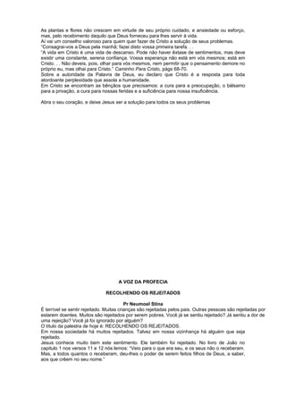 As plantas e flores não crescem em virtude de seu próprio cuidado, e ansiedade ou esforço,
mas, pelo recebimento daquilo que Deus forneceu para lhes servir à vida.
Aí vai um conselho valoroso para quem quer fazer de Cristo a solução de seus problemas.
“Consagrai-vos a Deus pela manhã; fazei disto vossa primeira tarefa. . .
“A vida em Cristo é uma vida de descanso. Pode não haver êxtase de sentimentos, mas deve
existir uma constante, serena confiança. Vossa esperança não está em vós mesmos; está em
Cristo. . . Não deveis, pois, olhar para vós mesmos, nem permitir que o pensamento demore no
próprio eu, mas olhai para Cristo.” Caminho Para Cristo, págs 68-70.
Sobre a autoridade da Palavra de Deus, eu declaro que Cristo é a resposta para toda
atordoante perplexidade que assola a humanidade.
Em Cristo se encontram as bênçãos que precisamos: a cura para a preocupação, o bálsamo
para a privação, a cura para nossas feridas e a suficiência para nossa insuficiência.
Abra o seu coração, e deixe Jesus ser a solução para todos os seus problemas
A VOZ DA PROFECIA
RECOLHENDO OS REJEITADOS
Pr Neumoel Stina
É terrível se sentir rejeitado. Muitas crianças são rejeitadas pelos pais. Outras pessoas são rejeitadas por
estarem doentes. Muitos são rejeitados por serem pobres. Você já se sentiu rejeitado? Já sentiu a dor de
uma rejeição? Você já foi ignorado por alguém?
O título da palestra de hoje é: RECOLHENDO OS REJEITADOS.
Em nossa sociedade há muitos rejeitados. Talvez em nossa vizinhança há alguém que seja
rejeitado.
Jesus conhece muito bem este sentimento. Ele também foi rejeitado. No livro de João no
capitulo 1 nos versos 11 e 12 nós lemos: “Veio para o que era seu, e os seus não o receberam.
Mas, a todos quantos o receberam, deu-lhes o poder de serem feitos filhos de Deus, a saber,
aos que crêem no seu nome.”
 