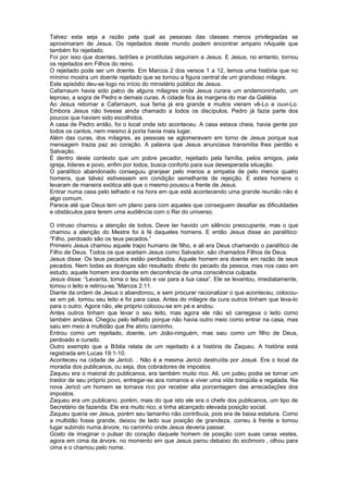 Talvez esta seja a razão pela qual as pessoas das classes menos privilegiadas se
aproximaram de Jesus. Os rejeitados deste mundo podem encontrar amparo nAquele que
também foi rejeitado.
Foi por isso que doentes, ladrões e prostitutas seguiram a Jesus. E Jesus, no entanto, tornou
os rejeitados em Filhos do reino.
O rejeitado pode ser um doente. Em Marcos 2 dos versos 1 a 12, temos uma história que no
mínimo mostra um doente rejeitado que se tornou a figura central de um grandioso milagre.
Este episódio deu-se logo no início do ministério público de Jesus.
Cafarnaum havia sido palco de alguns milagres onde Jesus curara um endemoninhado, um
leproso, a sogra de Pedro e demais curas. A cidade fica às margens do mar da Galiléia.
Ao Jesus retornar a Cafarnaum, sua fama já era grande e muitos vieram vê-Lo e ouvi-Lo.
Embora Jesus não tivesse ainda chamado a todos os discípulos, Pedro já fazia parte dos
poucos que haviam sido escolhidos.
A casa de Pedro então, foi o local onde isto aconteceu. A casa estava cheia, havia gente por
todos os cantos, nem mesmo à porta havia mais lugar.
Além das curas, dos milagres, as pessoas se aglomeravam em torno de Jesus porque sua
mensagem trazia paz ao coração. A palavra que Jesus anunciava transmitia lhes perdão e
Salvação.
É dentro deste contexto que um pobre pecador, rejeitado pela família, pelos amigos, pela
igreja, líderes e povo, enfim por todos, busca conforto para sua desesperada situação.
O paralítico abandonado conseguiu granjear pelo menos a simpatia de pelo menos quatro
homens, que talvez estivessem em condição semelhante de rejeição. E estes homens o
levaram de maneira exótica até que o mesmo pousou a frente de Jesus.
Entrar numa casa pelo telhado e na hora em que está acontecendo uma grande reunião não é
algo comum.
Parece até que Deus tem um plano para com aqueles que conseguem desafiar as dificuldades
e obstáculos para terem uma audiência com o Rei do universo.
O intruso chamou a atenção de todos. Deve ter havido um silêncio preocupante, mas o que
chamou a atenção do Mestre foi à fé daqueles homens. E então Jesus disse ao paralítico:
“Filho, perdoado são os teus pecados.”
Primeiro Jesus chamou aquele trapo humano de filho, e ali era Deus chamando o paralítico de
Filho de Deus. Todos os que aceitam Jesus como Salvador, são chamados Filhos de Deus.
Jesus disse: Os teus pecados estão perdoados. Aquele homem era doente em razão de seus
pecados. Nem todas as doenças são resultado direto do pecado da pessoa, mas nos caso em
estudo, aquele homem era doente em decorrência de uma consciência culpada.
Jesus disse: “Levanta, toma o teu leito e vai para a tua casa”. Ele se levantou, imediatamente,
tomou o leito e retirou-se.”Marcos 2:11.
Diante da ordem de Jesus o abandonou, e sem procurar racionalizar o que aconteceu, colocou-
se em pé, tomou seu leito e foi para casa. Antes do milagre da cura outros tinham que leva-lo
para o outro. Agora não, ele próprio colocou-se em pé e andou.
Antes outros tinham que levar o seu leito, mas agora ele não só carregava o leito como
também andava. Chegou pelo telhado porque não havia outro meio como entrar na casa, mas
saiu em meio à multidão que lhe abriu caminho.
Entrou como um rejeitado, doente, um João-ninguém, mas saiu como um filho de Deus,
perdoado e curado.
Outro exemplo que a Bíblia relata de um rejeitado é a história de Zaqueu. A história está
registrada em Lucas 19:1-10.
Aconteceu na cidade de Jericó. . Não é a mesma Jericó destruída por Josué. Era o local da
moradia dos publicanos, ou seja, dos cobradores de impostos.
Zaqueu era o maioral do publicanos, era também muito rico. Ali, um judeu podia se tornar um
traidor de seu próprio povo, entregar-se aos romanos e viver uma vida tranqüila e regalada. Na
nova Jericó um homem se tornava rico por receber alta porcentagem das arrecadações dos
impostos.
Zaqueu era um publicano, porém, mais do que isto ele era o chefe dos publicanos, um tipo de
Secretário de fazenda. Ele era muito rico, e tinha alcançado elevada posição social.
Zaqueu queria ver Jesus, porém seu tamanho não contribuía, pois era de baixa estatura. Como
a multidão fosse grande, deixou de lado sua posição de grandeza, correu à frente e tomou
lugar subindo numa árvore, no caminho onde Jesus deveria passar.
Gosto de imaginar o pulsar do coração daquele homem de posição com suas caras vestes,
agora em cima da árvore, no momento em que Jesus parou debaixo do sicômoro , olhou para
cima e o chamou pelo nome.
 