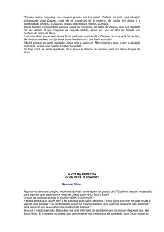 “Zaqueu desce depressa, me convém pousar em tua casa”. Poderia ter sido uma situação
embaraçosa para Zaqueu, mas ele se esqueceu de si mesmo, ele queria ver Jesus e a
oportunidade chegou. E Zaqueu desceu depressa e recebeu a Jesus.
Todos ficaram incomodados porque Jesus se hospedou na casa de Zaqueu que era rejeitado
por ser ladrão. O que ninguém via naquele ladrão, Jesus viu. Viu um filho de Abraão, um
herdeiro do reino de Deus.
E a prova disto é que sem Jesus fazer qualquer reprimenda a Zaqueu por sua vida de pecado,
ele mesmo resolveu corrigir seus erros devolvendo o que havia roubado.
Não há porque se sentir rejeitado. Jesus ama a cada um. Não importa a raça, a cor, a situação
financeira. Jesus veio buscar e salvar o perdido.
Se hoje você se sente rejeitado, dê a Jesus a chance de receber você em Seus braços de
amor.
A VOZ DA PROFECIA
QUEM VERÁ O SENHOR?
Neumoel Stina
Alguma vez em seu coração, você teve dúvidas sobre quem vai para o céu? Qual é o preparo necessário
para aqueles que aguardam a vinda de Jesus para vê-Lo face a face?
O título da palestra de hoje é: QUEM VERÁ O SENHOR?
A Bíblia afirma que “quem crer e for batizado será salvo”.(Marcos 16:16). Será que crer em algo muda a
vida de uma pessoa? Ou continuamos a agir da mesma maneira que agíamos enquanto não críamos?
Será que crer em Jesus acarreta mudança de hábitos?
Jesus é o nosso exemplo. Deus deu-nos uma definição de santidade que Ele requer daqueles que são
Seus filhos. E é através de Jesus, que veio mostrar-nos a natureza da santidade, que Deus requer da
 