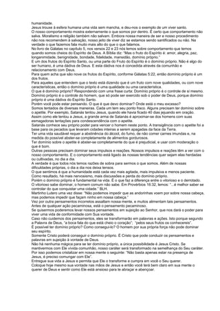 humanidade.
Jesus trouxe à esfera humana uma vida sem mancha, e deu-nos o exemplo de um viver santo.
O nosso comportamento mostra externamente o que somos por dentro. É certo que comportamento não
salva. Moralismo e religião também não salvam. Embora nossa maneira de ser e nosso procedimento
não nos recomendem à salvação, nosso jeito de viver diz se estamos sendo santificados ou não. Na
verdade o que fazemos fala muito mais alto do que o que falamos.
No livro de Gálatas no capítulo 5, nos versos 22 e 23 nós lemos sobre comportamento que temos
quando somos cheios do Espírito de Deus. A Bíblia diz: “Mas o fruto do Espírito é: amor, alegria, paz,
longanimidade, benignidade, bondade, fidelidade, mansidão, domínio próprio.”
E um dos frutos do Espírito Santo, ou uma parte do Fruto do Espírito é o domínio próprio. Não é algo do
ser humano, é uma dádiva de Deus. E esta dádiva nos é concedida através da comunhão e
relacionamento com Deus.
Para quem acha que são nove os frutos do Espírito, conforme Gálatas 5:22, então domínio próprio é um
dos frutos.
Para aqueles que entendem que o texto está dizendo que é um fruto com nove qualidades, ou com nove
características, então o domínio próprio é uma qualidade ou uma característica.
O que é domínio próprio? Respondendo com uma frase curta: Domínio próprio é o controle de si mesmo.
Domínio próprio é o controle do homem, que só pode ser exercido sob o poder de Deus, porque domínio
próprio é uma dádiva do Espírito Santo.
Porém você pode estar pensando. O que é que devo dominar? Onde está o meu excesso?
Somos tentados de diversas maneiras. Cada um tem seu ponto fraco. Alguns precisam ter domínio sobre
o apetite. Por exemplo, Satanás tentou Jesus, quando ele havia ficado 40 dias jejuando em oração.
Assim como ele tentou a Jesus, a grande arma de Satanás é aproximar-se dos homens com suas
esmagadoras tentações para condescendência com o apetite.
Satanás conhece seu próprio poder para vencer o homem neste ponto. A transigência com o apetite foi a
base para os pecados que levaram cidades inteiras a serem apagadas da face da Terra.
Ter uma vida saudável requer a abstinência do álcool, do fumo, de não comer carnes imundas e, na
medida do possível abster-se completamente de alimentos gordurosos.
Ter domínio sobre o apetite é abster-se completamente do que é prejudicial, e usar com moderação o
que é bom.
Outras pessoas precisam dominar seus impulsos e reações. Nossos impulsos e reações têm a ver com o
nosso comportamento. E o comportamento está ligado às nossas tendências quer sejam elas herdadas
ou cultivadas, no dia a dia.
A verdade é que todos nós temos razões de sobra para sermos o que somos. Além de nossas
dificuldades próprias, o dia a dia nos deixa tensos.
O que sentimos é que a humanidade está cada vez mais agitada, mais impulsiva e menos paciente.
Como resultado, há mais nervosismo, mais discussões e perda do domínio próprio.
Porém o domínio próprio é fundamental na vida. É o que faz a diferença entre o vitorioso e o derrotado.
O vitorioso sabe dominar, o homem comum não sabe. Em Provérbios 16:32, lemos: “...é melhor saber se
controlar do que conquistar uma cidade.” BLH.
Martinho Lutero uma vez disse: “Não podemos impedir que as andorinhas voem por sobre nossa cabeça,
mas podemos impedir que façam ninho em nossa cabeça.”
Vez por outra pensamentos incorretos assaltam nossa mente, e muitos alimentam tais pensamentos.
Antes de qualquer ação pecaminosa, está o pensamento pecaminoso.
Se quisermos poderemos levar nossos pensamentos em sujeição ao Senhor, que nos dará o poder para
viver uma vida de conformidade com Sua vontade.
Caso não cuidemos dos pensamentos, eles se transformarão em palavras e ações. Isto porque segundo
a Palavra de Deus, “a boca fala do que está cheio o coração”; “pelos seus frutos os conhecereis”.
É possível ter domínio próprio? Como consegui-lo? O homem por sua própria força não pode dominar
seu espírito.
Somente Cristo poderá conseguir o domínio próprio. É Cristo que pode conduzir os pensamentos e
palavras em sujeição à vontade de Deus.
Não há nenhuma mágica para se ter domínio próprio, a única possibilidade é Jesus Cristo. Se
mantivermos com Ele vívida comunhão, nosso caráter será transformado na semelhança do Seu caráter.
Por isso podemos cristalizar em nossa mente o seguinte: “Não basta apenas estar na presença de
Jesus, é preciso comungar com Ele”.
Entregue sua vida a Jesus e permita que Ele o transforme e cumpra em você o Seu querer.
Coloque hoje mesmo sua vontade nas mãos de Jesus e então você terá bem claro em sua mente o
querer de Deus e sentir como Ele está ansioso para te abraçar e abençoar.
 